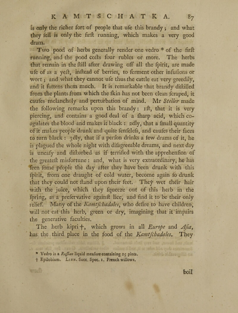 is only the richer fort of people that ufe this brandy; and what they fell is only the firft running, which makes a very good dram. Two pood of herbs generally render one vedro ^ of the firft running, and the pood coifs four rubles or more. The herbs that remain in the ftill after drawing off all the fpirit, are made ufe of as a yeft, inftead of berries, to ferment other infufions or wort j and what they cannot ufe thus the cattle eat very greedily, and it fattens them much. It is remarkable that brandy diftilled from the plants from which the fkin has not been clean fcraped, it caufes melancholy and perturbation of mind. Mr Steller made the following remarks upon this brandy: iff, that it is very piercing, and contains a good deal of a fharp acid, which co¬ agulates the blood and makes it black : adly, that a fmall quantity of it makes people drunk and quite fenfelefs, and caufes their faces to turn black : 3dly, that if a perfon drinks a few drams of it, he is plagued the whole night with difagreeable dreams, and next day is uneafy and difturbed as if terrified with the apprehenfion of the greateft misfortune ; and, what is very extraordinary, he has feen fome p&ple the day after they have been drunk with this fpirit, from one draught of cold water, become again fo drunk that they could not fland upon their feet. They wet their hair with the juice, which they fqueeze out of this herb in the fpring, as a prefervative againft lice, and find it to be their only relief. Many of the Kamtjchadales^ who defire to have children, will not eat this herb, green or dry, imagining that it’impairs the generative faculties. The herb kipri-f*, which grows in all Europe and Afia, * has' the third place in the food of the Kamtfchadaks» They- * Vedro is a RuJJian liquid meafure containing 25 pints, t Epilobium. Linn. Succ, Spec. i. French willows. boil