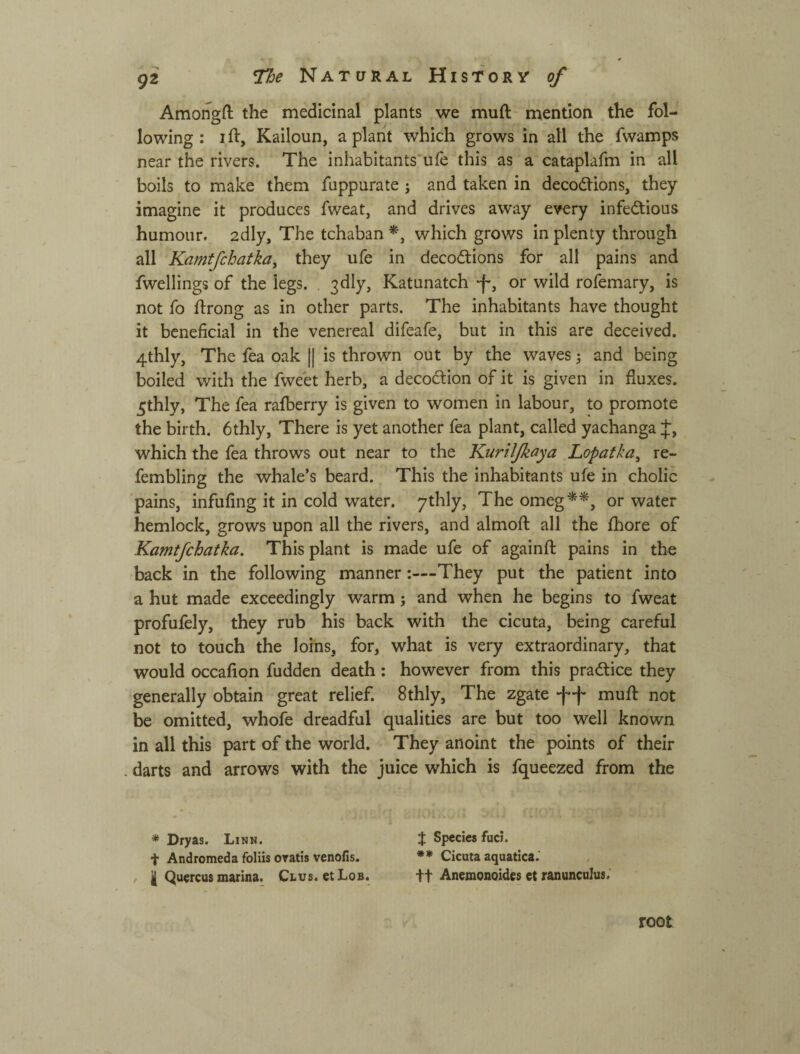 Amongft the medicinal plants we muft^ mention the fol¬ lowing : I ft, Kailoun, a plant which grows in all the fwamps near the rivers. The inhabitants'ufe this as a cataplafm in all boils to make them fuppurate ; and taken in decodtions, they imagine it produces fweat, and drives away every infedlious humour, adly. The tchaban which grows in plenty through all Kamtfchatka, they ufe in decodlions for all pains and fwellings of the legs. 3dly, Katunatch -f-, or wild rofemary, is not fo ftrong as in other parts. The inhabitants have thought it beneficial in the venereal difeafe, but in this are deceived. 4thly, The fea oak || is thrown out by the waves j and being boiled with the fweet herb, a decoction of it is given in fluxes. 5thly, The fea ralberry is given to women in labour, to promote the birth. 6thly, There is yet another fea plant, called yachanga J, which the fea throws out near to the Kuriljkoya Lopatka, re- fembling the whale’s beard. This the inhabitants ufe in cholic pains, infufing it in cold water, ythly. The omeg*^, or water hemlock, grows upon all the rivers, and almoft all the ftiore of Kamtjehatka. This plant is made ufe of againft pains in the back in the following mannerThey put the patient into a hut made exceedingly warm; and when he begins to fweat profufely, they rub his back with the cicuta, being careful not to touch the loins, for, what is very extraordinary, that would occafiqn fudden death: however from this practice they generally obtain great relief. 8thly, The zgate ф-І* muft not be omitted, whofe dreadful qualities are but too well known in all this part of the world. They anoint the points of their . darts and arrows with the juice which is fqueezed from the * Dryas. Linn. f Species fuci. t Andromeda foliis oratis venofis. ** Cicuta aquatica.' ^ I Quercus marina. Clvs. etLoB. ft Anemonoides et ranunculus.' root