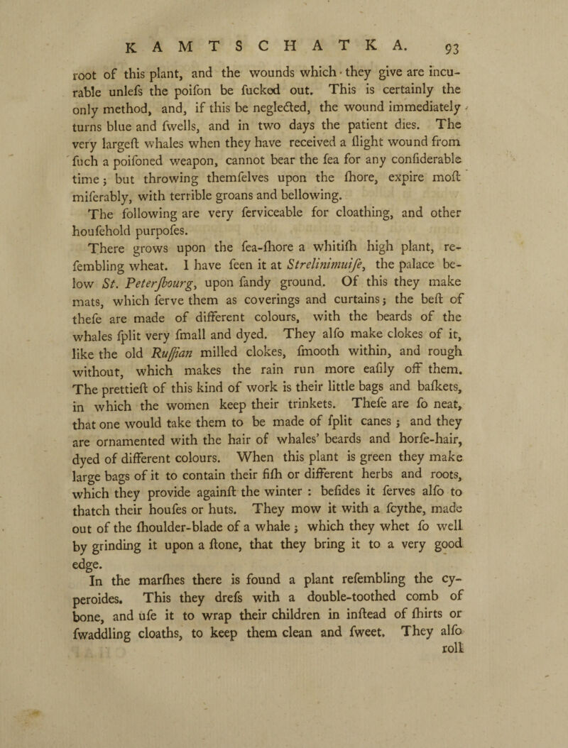 root of this plant, and the wounds which - they give are incu¬ rable unlefs the poifon be fucked out. This is certainly the only method, and, if this be negleded, the wound immediately v turns blue and fwells, and in two days the patient dies. The very largeft whales when they have received a flight wound from 'fuch a poifoned weapon, cannot bear the fea for any confiderable time; but throwing themfelves upon the Ihore, expire mofl miferably, with terrible groans and bellowing. The following are very fcrviceable for cloathing, and other houfehold purpofes. There grows upon the fea-fliore a whitifli high plant, re- fembling wheat. 1 have feen it at Strelinimuife, the palace be¬ low St. Peterjbourg^ upon fandy ground. Of this they make mats, which ferve them as coverings and curtains; the befl: of thefe are made of different colours, with the beards of the whales fplit very fmall and dyed. They alfo make clokes of it, like the old Ruffian milled clokes, fmooth within, and rough without, which makes the rain run more eafily off them. The prettied: of this kind of work is their little bags and bafkets, in which the women keep their trinkets. Thefe are fo neat, that one would take them to be made of fplit canes j and they are ornamented with the hair of whales’ beards and horfe-hair, dyed of different colours. When this plant is green they make large bags of it to contain their fifh or different herbs and roots, which they provide againfl the winter ; befides it ferves alfo to thatch their houfes or huts. They mow it with a fcythe, made out of the fhoulder-blade of a whale j which they whet fo well by grinding it upon a flone, that they bring it to a very good edge. In the marfhes there is found a plant refembling the cy- peroides. This they drefs with a double-toothed comb of bone, and ufe it to wrap their children in inflead of fhirts or Twaddling deaths, to keep them clean and fweet. They alfo roll