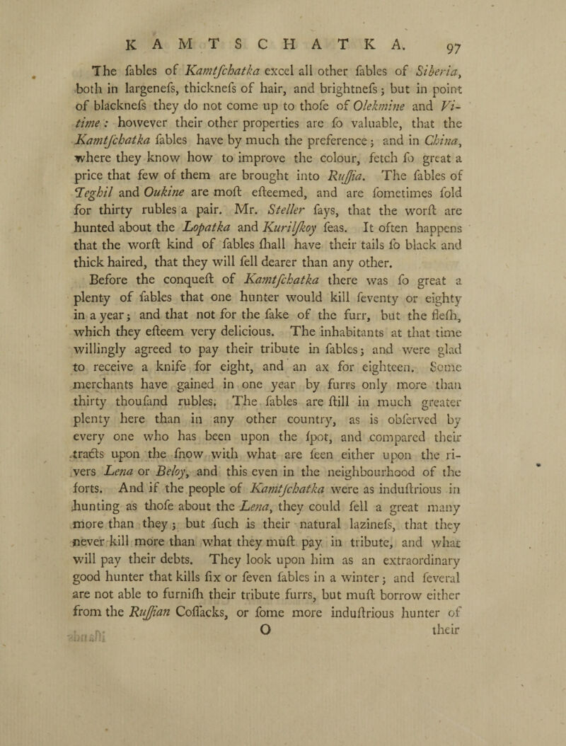 The fables of Karntfchatka excel all other fables of Liberia^ both in largenefs, thicknefs of hair, and brightnefs; but in point of blacknefs they do not come up to thofe of Olehnlne and F/- time: however their other properties are fo valuable, that the Kamtjchatka fables have by much the preference j and in Chitia^ where they know how to improve the colour, fetch fo great a price that few of them are brought into RiiJJia. The fables of *Ieghil and Oukine are moft efteemed, and are fometimes fold for thirty rubles a pair. Mr. ^teller fays, that the worft are hunted about the Lopatka and Kuriljkoy feas. It often happens that the word: kind of fables fliall have their tails fo black and thick haired, that they will fell dearer than any other. Before the conquefl of Kamtfchatka there was fo great a plenty of fables that one hunter would kill feventy or eighty in a year; and that not for the fake of the furr, but the flefli, ' which they effeem very delicious. The inhabitants at that time willingly agreed to pay their tribute in fables j and were glad to receive a knife for eight, and an ax for eighteen. Some merchants have gained in one year by furrs only more than thirty thoufand rubles; The. fables are ftill in much greater plenty here than in any other country, as is obfervcd by every one who has been upon the fpot, and compared their -tracts upon 'the fnow with what are feen either upon the ri¬ sers Lefta or Beloy\ and this even in the neighbourhood of the forts. And if the people of Kamtjchatka were as induftrious in ihunting as tliofe about the Lena, they could fell a great many more than they 5. but fuch is their - natural lazinefs, that they never^kill more than what they muff pay in tribute, and whai; will pay their debts. They look upon him as an extraordinary good hunter that kills fix or feven fables in a winter j and feveral are not able to furnifh their tribute furrs, but mud; borrow either from the RiiJJian Codacks, or fome more indudrious hunter of О their