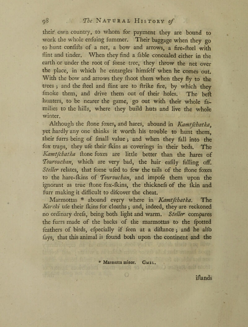 their own country, to whom for payment they are bound to work the whole enfuing fummer. Their baggage when they go to hunt confirms of a net, a bow and arrows, a fire-fteel with flint and tinder. When they find a fable concealed either in the earth or under the root of fome tree, they throw the net over the place, in which he entangles himfelf when he comes out. With the bow and arrows they flioot them when they fly to the trees and the fteel and flint are to ftrike fire, by which they fmoke them, and drive them out of their holes. The beft hunters, to be nearer the game, go out with their whole fa¬ milies to the hills, where they build huts and live the whole winter. Although the fl:one foxes, and hares, abound in Kamtfchatka, yet hardly any one thinks it worth his trouble to hunt them, their furrs being of fmall value; and when they fall into the fox traps, they ufe their fkins as coverings in their beds. The Kamtfchatka ftone foxes are little better than the hares of Touronchan^ which are very bad, the hair eafily falling oflF. Steller relates, that fome ufed to few the tails of the ftone foxes to the hare-fkins of T^onrouchan, and impofe them upon the ignorant as true ftone fox-fkins, the thicknefs of the fkin and furr making it difficult to difcover the cheat. Marmottas ^ abound every where in Kamtfchatka. The Koreki ufe their Ikins for cloaths j and, indeed, they are reckoned no ordinary drefs, being both light and warm. Steller compares the furrs made of the backs of the marmottas to the fpotted feathers of birds, efpecially if feen at a diftance j and he alfo fays, that this animal is found both upon the continent and the * Marmotta minor. Gmel. iflands