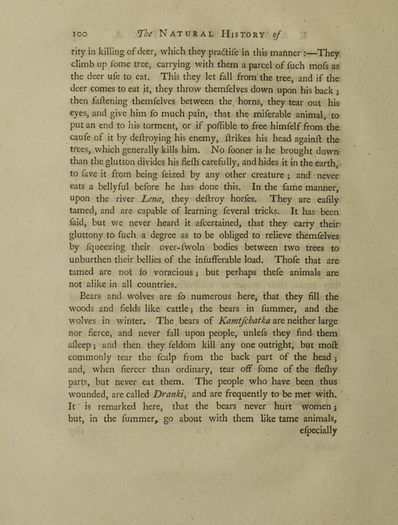 / 100 Ч^Ье Natural History of rity in killing of deer, which they pradlife in this manner :—They climb up fome tree, carrying with them a parcel of fuch mofs as the deer ufe to eat. This they let fall from the tree, and if the deer comes to eat it, they throw thcmfelves down upon his back ; then faftening themfelves between the^ horns, they tear out his eyes, and give him fo much pain, that the miferable animal, ‘to put an end to his torment, or if poffible to free himfelf from the caufe of it by deftroying his enemy, ftrikes his head againft the trees, which generally kills him. No fooner is he brought down^ than the glutton divides his flelhf carefully, and hides it in the earth,. to fave it from being feized by any other creature ^ and never eats a bellyful before he has done this. In the fame manner, upon the river Lena^ they deftroy horfes. They are ealily tamed, and are capable of learning feveral tricks. It has been laid, but we never heard it afcertained, that they carry their- gluttony to fuch a degree as to be obliged to relieve themfelves by fqueezing their over-fwoln bodies between two trees to unburthen their bellies of the infufferable load. Thofe that are tamed are not fo voracious; but perhaps thefe animals are not alike in all countries. Bears and wolves are fo numerous here, that they fill the woods and fields like cattle j the bears in fummer, and the wolves in winter. The bears of Kamtfchatka are neither large nor fierce, and never fall upon people, unlefs they find them afleep; and then they feldom kill any one outright, but mofi: commonly tear the fcalp from the back part of the head j and, when fiercer than ordinary, tear off fome of the flefhy parts, but never eat them. The people who have been thus wounded, are called Dranki^ and are frequently to be met with. It ■ is remarked here, that the bears never hurt women j but, in the fummer^ go about with them like tame animals, i elpecially