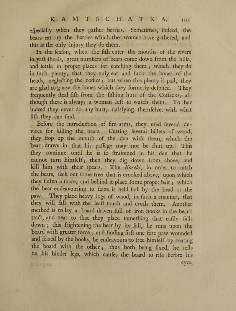 / к A М Т S с Н A Т - к A.* юі efpecially when they gather berries. Sometimes, indeed, the bears eat up the berries which the women have gathered, and this is the only injury they do them. In the feafon, when the fi(h enter the mouths of the rivers inlyaft {hoals, great numbers of bears come down from the hills, and fettle in proper places for catching them ; which they do in fuch plenty, that they only eat and fuck the bones. of the heads, negledling the bodies; but when this plenty is paft, they are glad to gnaw the bones which they formerly defpifed. They frequently fteal fifli from the fifhing huts of the Coflacks,- al¬ though there is always a woman left to watch them. To her indeed they never do any hurt, fatisfying themfelves with what fiih they can find. Before the introduction of fire-arms, they ufed feveral de¬ vices for killing the bears. Cutting feveral billets of wood, they Лор up the mouth of the den with them, which the bear draws in that his paflage may not be fiiut up. This they continue until he is fo firaitened in his den that he cannot turn himfelf; then they dig down from above, and kill him with their fpears. The Koreki, in order to catch the bears, feek out fome tree that is crooked above, upon which they fafien a fnare, and behind it place fome proper bait; which the bear endeavouring to feize is held faft by the head or the paw. They place heavy logs of wood, in fucb a manner, that they will fall with the ІеаЛ touch and crufh theni. Another method is to lay a board driven full of iron hooks in the bear's tract, and near to that they place fomething that eafily falls down j. this frightening the bear by its fall,* he runs upon the board with greater force; and finding ІігЛ one fore paw wounded and feized by the hooks, he endeavours to free himfelf by beating the board with the other thus both being fixed, he refls on his hinder legs, which caufes the board to rife before his eyes.