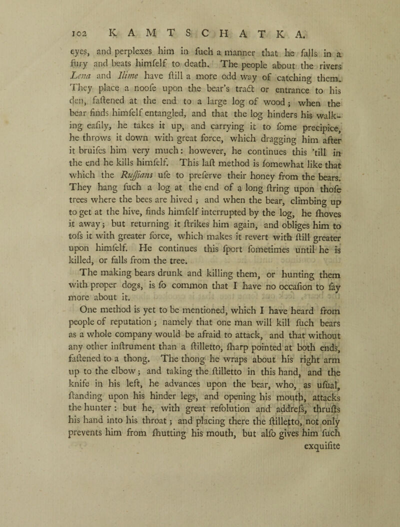 eyes, and perplexes him in fuch a manner that he falls, in a fury and beats himfelf to death. The people about the rivers Lena and llime have hill a more odd way of catching therm They place a noofe upon the bear’s trad or entrance to his den, faftened at the end to a large log of wood; when the bear finds himfelf entangled, and that the log hinders his walk¬ ing eafily, he takes it up, and carrying it to fome precipice,' he throws it down with great force, which dragging him after it bruifes him very much: however, he continues this ’till in the end he kills himfelf. This laft method is fomewhat like that which the Rujjians ufe to preferve their honey from the bears. They hang fuch a log at the end of a long firing upon thofe trees where the bees are hived ; and when the bear, climbing up to get at the hive, finds himfelf interrupted by the log, he flioves it away; but returning it firikes him again, and obliges him to tofs it with greater force, which makes it revert with fiill greater upon himfelf. He continues this fport fometimes until he is killed, or falls from the tree. The making bears drunk and killing them, or hunting them with proper dogs, is fo common that I have no occafion to fay more about it. . . ^ ' One method is yet to be mentioned, which I have heard from people of reputation j namely that one man will kill fuch bears as a whole company would be afraid to attack, and that without any other infirument than a fiilletto, fliarp pointed at both ends, faftened to a thong. The thong he wraps about his right arm up to the elbow; and taking the fiilletto in this hand, and the knife in his left, he advances upon the bear, who, as ufual, fianding upon his hinder legs, and opening his mouth, attacks the hunter : but he, with great refolution and addrefs, thrufis his hand into his throat; and placing there the fiilletto, not only prevents him from fhutting his mouth, but alfo gives him fuch exquifite