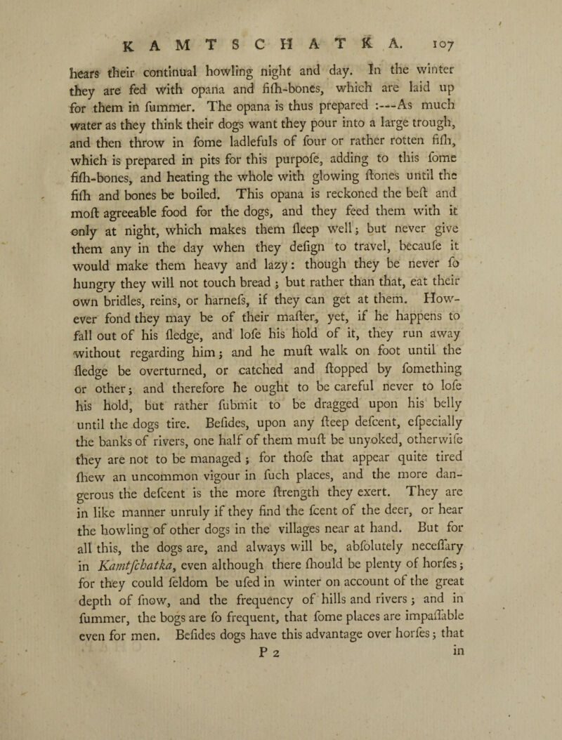 hears their continual howling night and day. hi the winter they are fed with opana and fifh-boncs, which are laid up for them in fummer. The opana is thus prepared :—As much water as they think their dogs want they pour into a large trough, and then throw in fome ladlefuls of four or rather rotten fifli, which is prepared in pits for this purpofe, adding to this fome fifh-bones, and heating the whole with glowing ftones until the fhh and bones be boiled. This opana is reckoned the befi: and mod: agreeable food for the dogs, and they feed them wdth it only at night, which makes them deep well ; but never give them any in the day when they defign to travel, becaufe it would make them heavy and lazy: though they be never fo hungry they will not touch bread ; but rather than that, eat their own bridles, reins, or harnefs, if they can get at them. How¬ ever fond they may be of their mafter, yet, if he happens to fall out of his fledge, and lofe his hold of it, they run away without regarding him j and he mufl: walk on foot until the fledge be overturned, or catched and flopped by fomething or other; and therefore he ought to be careful never to lofe his hold, but rather fubmit to be dragged upon his belly until the dogs tire. Befides, upon any deep defeent, cfpecially the banks of rivers, one half of them mufl be unyoked, otherwife they are not to be managed ; for thofe that appear quite tired fliew an uncommon vigour in fuch places, and the more dan¬ gerous the defeent is the more ffrength they exert. They are in like manner unruly if they find the feent of the deer, or hear the howling of other dogs in the villages near at hand. But for all this, the dogs are, and always will be, abfolutely necelTary in Kamtfchatka, even although there fhould be plenty of horfes; for they could feldom be ufed in winter on account of the great depth of fnov/, and the frequency of hills and rivers ; and in fummer, the bogs are fo frequent, that fome places are impaflable even for men. Befides dogs have this advantage over horfes; that P 2 in
