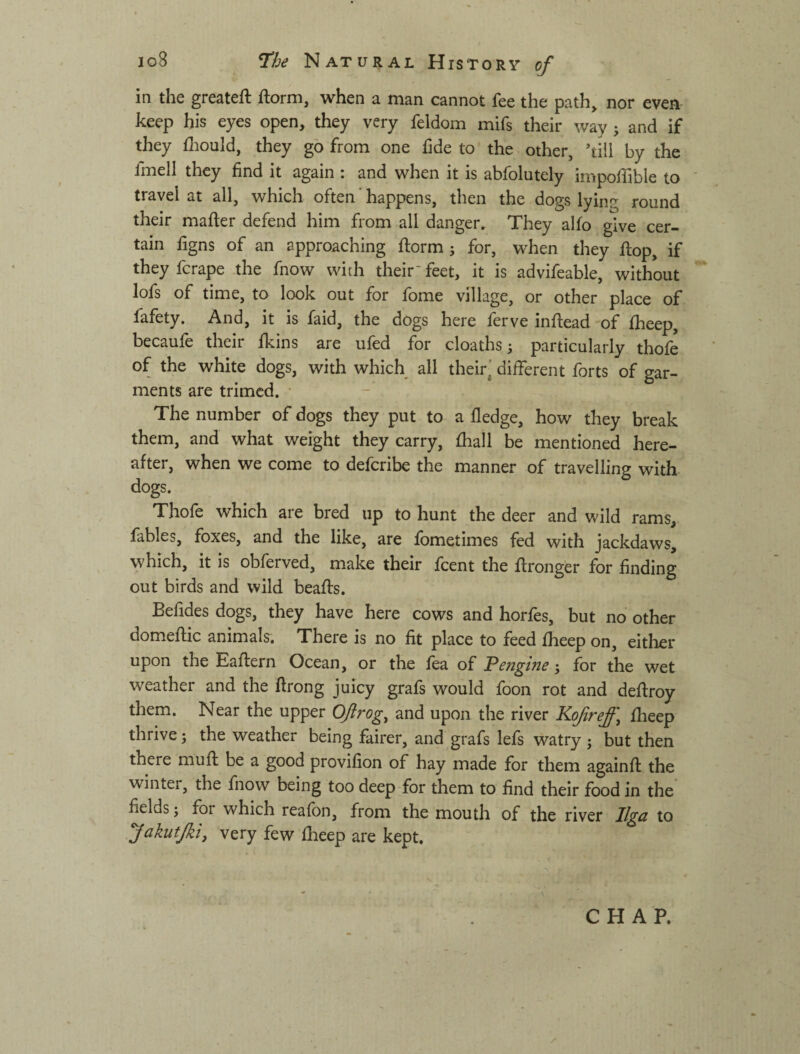 in the greateft ftorm, when a man cannot fee the path, nor even keep his eyes open, they very feldom mifs their way j and if they fliould, they go from one hde to'the other, 4ill by the fmell they find it again; and when it is abfolutely impoffible to travel at all, which often' happens, then the dogs lying round their mafter defend him from all danger. They alfo give cer¬ tain figns of an approaching ftorm j for, when they flop, if they fcrape .the fnow with their' feet, it is advifeable, without lofs of time, to look out for fome village, or other place of fafety. And, it is faid, the dogs here ferve inftead of fheep, becaufe their ikins are ufed for cloaths; particularly thofe of the white dogs, with which all their] different forts of gar¬ ments are trimcd. • The number of dogs they put to a fledge, how they break them, and what weight they carry, fhall be mentioned here¬ after, when we come to defcribe the manner of travelling with dogs. Thofe which are bred up to hunt the deer and wild rams, fables, foxes, and the like, are fometimes fed with jackdaws, which, it is obferved, make their fcent the ftronger for finding out birds and wild beaffs. Befides dogs, they have here cows and horfes, but no other domeflic animals. There is no fit place to feed fheep on, either upon the Eaftern Ocean, or the fea of engine; for the wet weather and the ftrong juicy grafs would foon rot and defiroy them. Near the upper Oflrog^ and upon the river Kofref \ fheep thrive; the weather being fairer, and grafs lefs watry ^ but then there muft be a good provifion of hay made for them againft the winter, the fnow being too deep for them to find their food in the’ fields; for which reafon, from the mouth of the river llga to fakutjki, very few flieep are kept. CHAP.