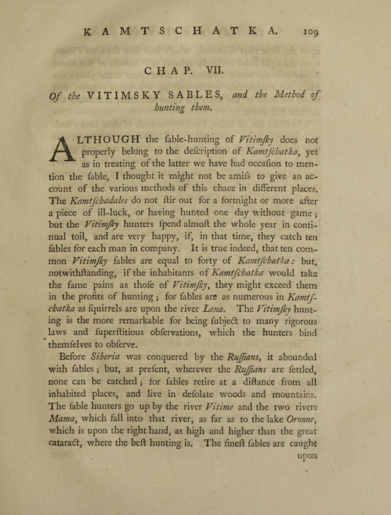 CHAP. VIL Of the V I T I M S К Y SABLES, and the Method of hunting them, Although the fable-huntlng of Vkimjky does not properly belong to the defcription of Kamtfchatka^ yet as in treating of the latter we have had occafion to men¬ tion the fable, I thought it might not be amifs to give an ac¬ count of the various methods of this chace in diiferent places. The Kamtfchadales do not ftir out for a fortnight or more after a piece of ill-luck, or having hunted one day without game j but the Vitimfky hunters fpend almoft the whole year in conti¬ nual toil, and are very happy, if, in that time, they catch ten fables for each man in company. It is true indeed, that ten com¬ mon Vitimfky fables are equal to forty of Kamtfchatha: but, notwithftanding, if the inhabitants of Kamtfchatka would take the fame pains as thofe of Vitimfky, they might exceed them in the profits of hunting ; for fables arc as numerous in Kamtf- 'chatka as fquirrels are upon the river Lena. The Vitmfky hunt¬ ing is the more remarkable for being fubjeft to many rigorous laws and fuperftitious obfervations, which the hunters bind themfelves to obfervc. Before Siberia was conquered by the Ruffians, it abounded with fables; but, at prefent, wherever the Rufjians are fettled, none can be catched; for fables retire at a diftance from all inhabited places, and live in defolate woods and mountains. The fable hunters go up by the river Vitime and the two rivers Mama, which fall into that river, as far as to the lake Oronne, which is upon the right hand, as high and higher than the great catarad, where the befi: hunting is. The fined fables are caught upon