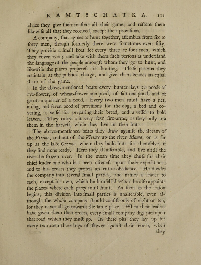 chace they give their mafters all their game, and reftore them likewife all that they received, except their provifions. A company, that agrees to hunt together, aflembles from hx to forty men, though formerly there were fometimes even fifty. They provide a fmall boat for every three or four men, which they cover over j and take with them fuch perfons as underftand the language of the people amongfi: whom they go to hunt, and likewife the places propereft for hunting. Thefe perfons they maintain at the publick charge, and give them befides an equal fhare of the game. . In the above-mentioned 'boats every hunter lays 30 poods of rye-flower, of wheat-flower one pood, of fait one pood, and of groats a quarter of a pood. Every two men muft have a net, a dog, and feven pood of provifions for the dog, a bed and co¬ vering, a vefiTel for preparing their bread, and a vefiel to hold leaven. They carry out very few fire-arms, as they only ufe them in the harveft, while they live in their huts. The above-mentioned boats they draw againfl: the ftream of the Vitime, and out of the Vitime up the river Mama^ or as far up as the lake Oronne^ where they build huts for themfelves if they find none ready. Here they all afiemble, and live until the river be frozen over. In the mean time they chufe for their chief leader one who has been oftenefl: upon thefe expeditions j and to his orders they profefs an entire obedience. He divides the company into feveral fmall parties, and names a leader to each, except his own, which he himfelf directs : he alfo appoints the places where each party mufl; hunt. As foon as the feafon begins, this divifion into fmall parties is unalterable, even al¬ though the whole company fhould confifl: only of eight or ten, for they never all go towards the fame place. When their leaders have given them their orders, every fmall company digs pits upon that road which they mufl: go. In thefe pits they lay up for every two men three bags of flower againfl: their return, when they