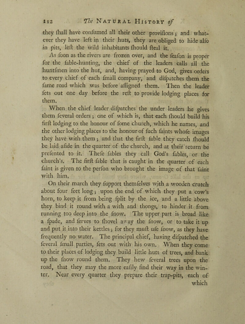 they fliall have confumed all their other provifions'; and what¬ ever they have left in their huts, they are obliged to hide alfo in pits, left the wild inhabitants fliould fteal it. As foon as the rivers are frozen over, and the feafon is proper for the fable-hunting, the chief of the leaders calls all the huntfmen into the hut, and, having prayed to God, gives orders to every chief of each fmall company, and difpatches them the fame road which was before affigned them. Then the leader fets out one day before the reft to provide lodging places for them. When the chief leader difpatches the under leaders he gives them feveral orders; one of which is, that each fhould build his firft lodging to the honour of fome church, which he names, and the other lodging places to the honour of fuch faints whofe images they have with them j and that the firft fable they catch fhould be laid afide in the quarter of the church, and at their return be prefented to it. Thefe fables they call God’s fables, or the church’s. The firft fable that is caught in the quarter of each faint is given to the perfon who brought the image of that faint with him. r - - On their march they fupport themfelves with a wooden crutch about four feet long; upon the end of which they put a cow’s horn, to keep it from being fplit by the ice, and a little above they bind it round with a with and thongvS, to hinder it from running too deep into the fnow. The upper part is broad like a fpade, and ferves to (hovel away the fnow, or to take it up and put it into their kettles j for they muft ufe fnow, as they have frequently no water. The principal chief, having difpatched the feveral fmall parties, fets out with his own. When they come to their places of lodging they build little huts of trees, and bank up the fnow round them. They hew feveral trees upon the road, that they may the more eafily find their way in the win¬ ter. Near every quarter they prepare their trap-pits, each of which