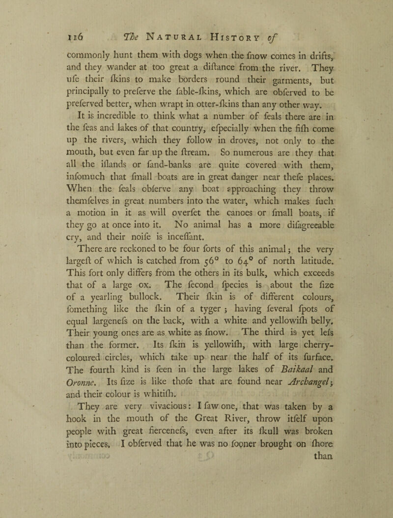 commonly hunt them with dogs when the fnow comes in drifts,^ and they wander at too great a difbance from the river. They ufe their fkins to make borders round their garments, but principally to preferve the fable-lkins, which are obferved to be preferved better, when wrapt in otter-fkins than any other way. It is incredible to think what a number of feals there are in the feas and lakes of that country, efpecially when the fifh come up the rivers, which they follow in droves, not only to the mouth, but even far up the ftream. So numerous are they that all the iilands or fand-banks are quite covered with them, infomuch that fmall boats are in great danger near thefe places. When the feals obferve any boat approaching they throw themfelves in great numbers into the water, which makes fuch a motion in it as will overfet the canoes or fmall boats, if they go at once into it. No animal has a more difagreeable cry, and their noife is inceffant. There are reckoned to be four forts of this animal; the very larged: of which is catched from 56° to 64*^ of north latitude. ’ This fort only differs from the others in its bulk, which exceeds that of a large ox. The fecond fpecies is about the fize of a yearling bullock. Their fkin is of different colours, fomething like the fkin of a tyger ; having feveral fpots of equal largenefs on the back, with a white and yellowifh belly. Their young ones are as white as fnow. The third is yet lefs than the former. Its fkin is yellowifh, with large cherry- coloured, circles, which take up near the half of its furface. The fourth kind is feen in the large lakes of Baikaal and Oronne. Its fize is like thofe that are found near Archangel-, and their colour is w'hitifh. . They are very vivacious: I faw one, that was taken by a hook in the mouth of the Great River, throw itfelf upon people with great hercehefs, even after its fkull was broken into pieces, I obferved that he was no fooner brought on fhore ' f than.