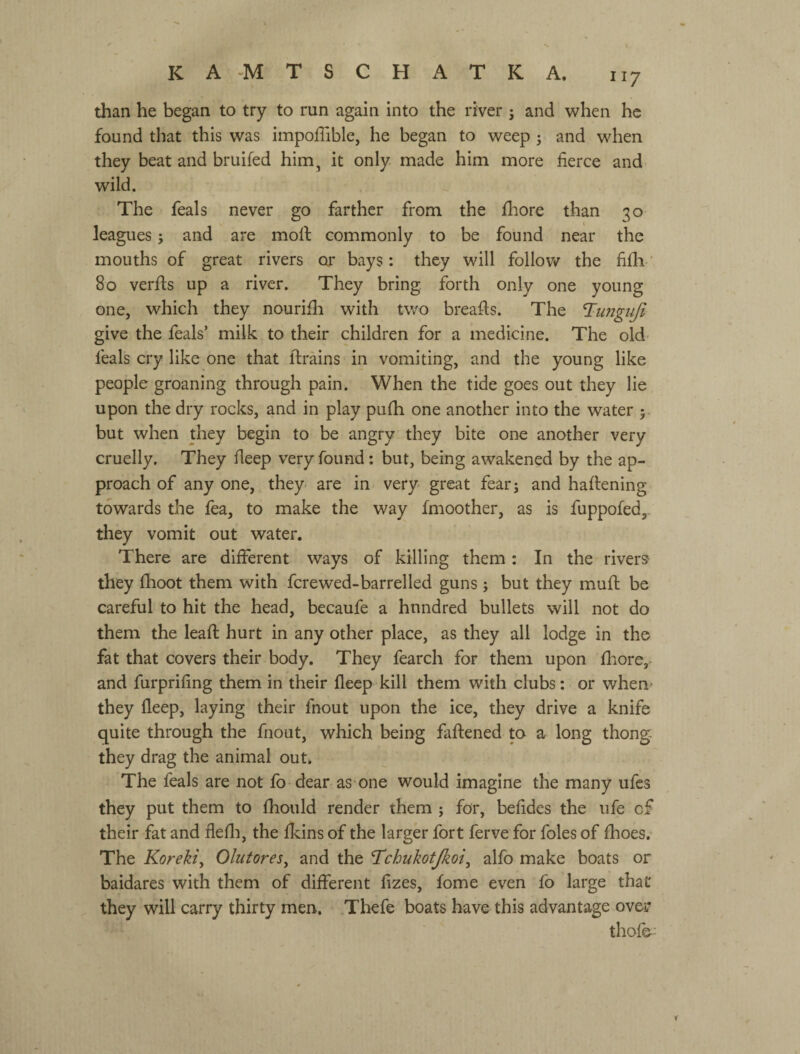 than he began to try to run again into the river ^ and when he found that this was impoflible, he began to weep ; and when they beat and bruifed him, it only made him more fierce and wild. The feals never go farther from the fhore than 30 leagues; and are molf commonly to be found near the mouths of great rivers сц- bays: they will follov/ the fifli • 80 verfis up a river. They bring, forth only one young one, which they nourifli with two breafts. The T^imguji give the feals’ milk to their children for a medicine. The old feals cry like one that ftrains in vomiting, and the young like people groaning through pain. When the tide goes out they lie upon the dry rocks, and in play pufh one another into the water ; but when they begin to be angry they bite one another very cruelly. They fieep very found : but, being awakened by the ap¬ proach of any one, they are in very great fearj and haltening towards the fea, to make the way fmoother, as is fuppofed,. they vomit out water. There are different ways of killing them : In the rivers they fhoot them with fcrewed-barrelled guns j but they mufi; be careful to hit the head, becaufe a hundred bullets will not do them the lead: hurt in any other place, as they all lodge in the fat that covers their body. They fearch for them upon fhore, and furprifing them in their fleep kill them with clubs; or when' they fleep, laying their fnout upon the ice, they drive a knife quite through the fnout, which being faftened to a long thong- they drag the animal out. The feals are not fo dear as one would imagine the many ufes they put them to fhould render them j for, befides the ufe of their fat and flefli, the fleins of the larger fort ferve for foies of fhoes. The Koreki^ Olutores^ and the T^chukotjkoi^ alfo make boats or baidares with them of different fizes, fome even fo large that they will carry thirty men. Tliefe boats have this advantage over thof&: