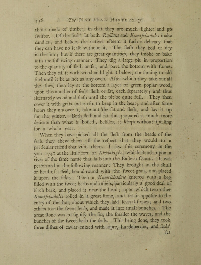 -I'l.g ^Ъе Natural History'^ tliofe made of timber, in that they are much lighter and go fwifter. Of the feals’ fat both Ruffians and Kamtjchadales make candles; and befides the natives efteem it fuch a delicacy that they can have no feaft without it. The flefli they boil or dry in the fun ; but if there are great quantities, they fmoke or bake it in the following manner: They dig a large pit in proportion ^ to the quantity of flefli or fat, and pave the bottom with flones. Then they fill it with wood and light it below, continuing to add fuel until it be as hot as any oven.. After which they take out ail the aflies, then lay at the bottom a layer of green poplar wood, upon this another of feals’ flelh or fat, each feparately j and thus alternately wood and flefli until the pit be quite full. They then cover it with grafs and earth, to keep in the heat 5 and after fome' hours they uncover it, take out *the fat and flefli, and lay it up for the winter. Both flefli and fat thus prepared is much more delicate than what is boiled 3 befides, it keeps without* fpoiling for a whole year. ' ' ' When they have picked all the flefli from the heads of the feals they fliew them all the refpedl that they would to a particular friend that vifits them. I faw this ceremony in the year 1740 at the little fort of which ilauds, upon a river of the fame name that falls into the Eaflern Ocean.' It was performed in the following manner: They brought in the fkull or head of a feal, bound round with the fweet grafs, and placed it upon the floor. Then a Kamtfchadale entered whh a bag filled with the fweet herbs and others, particularly a good deal of birch bark, and placed it near the head; upon which two other Kamtfchadales rolled in a great ftone, and fet it oppofite to the entry of the hut, about which they laid feveral flones 3 and two others tore the fweet herb, and made it into fmall bunches. The great ftone was to fignify the fea, the fmaller the waves, and the bunches of the fweet herb the feals. This being done, they took three difhes of caviar mixed with kipre, hurtleberries, and feals’  .. fiat