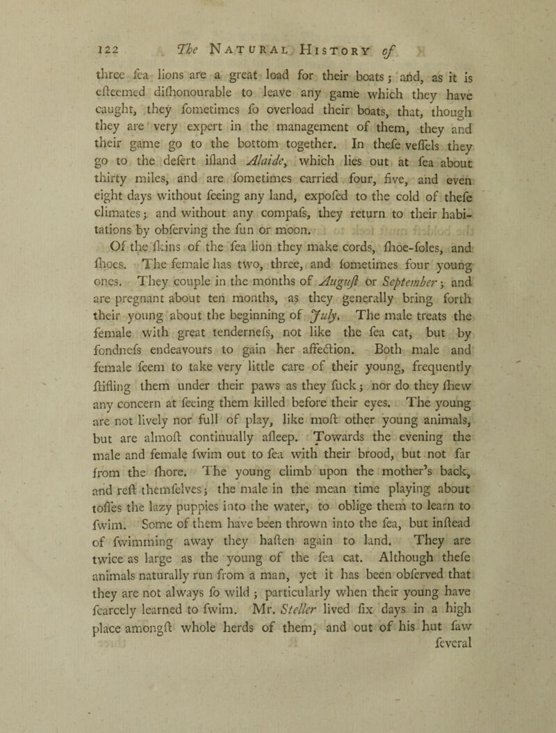 three lea lions are a great load for their boats j’and, as it is ellecmed dilhonourable to leave any game which they have caught, they fometimes fo overload their boats, that, though they are very expert in the management of them, they and their game go to the bottom together. In thefe velTels they go to the defert ifland Alaide^ which lies out at fea about thirty miles, and are fometimes carried four, five, and even eight days without feeing any land, expofed to the cold of thefe climates; and without any compafs, they return to their habi¬ tations by obferving the fun or moon. ^ Of the fkins of the fea lion they make cords, flioe-foles, and flioes. The female has two, three, and fometimes four young ones. They couple in the months of Auguft or September j and are pregnant about ten months, as they generally bring forth their young about the beginning of July, The male treats the female with great tendernefs, not like the fea cat, but by fondnefs endeavours to gain her affedion. Both male and female feem to take very little care of their young, frequently fiifling them under their paws as they fuck; nor do they fhew any concern at feeing them killed before their eyes. The young are not lively nor full' of play, like moft other young animals, but are almofl continually afleep. Towards the evening the male and female fwim out to fea with their brood, but not far from the fhore. The young climb upon the mother’s back, and reft themfelves j the male in the mean time playing about toftes the lazy puppies into the water, to oblige them to learn to fwim. Some of them have been thrown into the fea, but inftead of fwimming away they haften again to land. They are twice as large as the young of the fea cat. Although thefe animals naturally run from a man, yet it has been obferved that they are not always fo wild ; particularly when their young have fcarcely learned to fwim. Mr. Steller lived fix days in a high place amongft whole herds of them, and out of his hut faw feveral