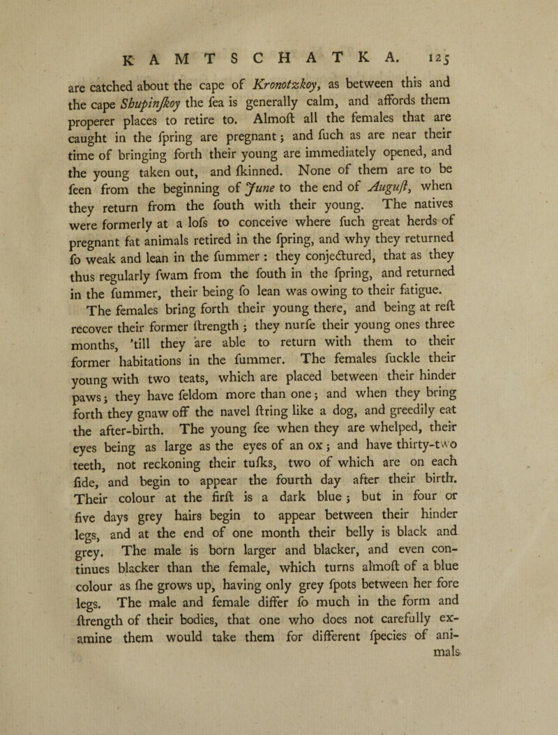 are catched about the cape of Kronotzkoy^ as between this and the cape Shupinjkoy the fea is generally calm, and affords them properer places to retire to, Almoft all the females that are caught in the fpring are pregnant j and fuch as are near their time of bringing forth their young are immediately opened, and the young taken out, and fkinned. None of them are to be feen from the beginning of у line to the end of Augiifl, when they return from the fouth with their young. The natives were formerly at a lofs to conceive where fuch great herds of pregnant fat animals retired in the fpring, and why they returned fo weak and lean in the fummer : they conjectured, that as they thus regularly fwam from the fouth in the fpring, and returned in the fummer, their being fo lean was owing to their fatigue. The females bring forth their young there, and being at reft recover their former flrength ; they nurfe their young ones three months, ’till they are able to return with them to their former habitations in the fummer. The females fuckle their young with two teats, which are placed between their hinder paws; they have feldom more than one; and when they bring forth they gnaw off the navel firing like a dog, and greedily eat the after-birth. The young fee when they are whelped, their eyes being as large as the eyes of an ox j and have thirty-two teeth, not reckoning their tufks, two of which are on each fide, and begin to appear the fourth day after their birth. Their colour at the firfl: is a dark blue j but in four or five days grey hairs begin to appear between their hinder legs, and at the end of one month their belly is black and grey. The male is born larger and blacker, and even con¬ tinues blacker than the female, which turns almoft of a blue colour as fhe grows up, having only grey fpots between her fore legs. The male and female differ fo much in the form and ftrength of their bodies, that one who does not carefully ex¬ amine them would take them for different fpecies of ani¬ mals