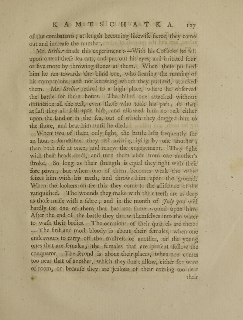 of the combatants 5 аГ length' becoming like wife fierce, they come out and increafe the number/■'  ' . Mr. Steller made this experiment -With his Coffiicks he fell upon one of thefe fea cats, and put out his eyes, and irritated four or five more by throwing fiones at them. When thefe purfued him he ran towards 'the blind one, who hearing the running of his companions, and not knowing whom they purfued, attacked them. Mr. Steller retired to a high place, where he obferved the battle for fome hours. The blind one attacked without diftindfion'all the Yeft, even thofe who took his part j fo that at lafc they all'fell'upon him, and -allowed him no left either upon the land or in the fea, ’out of' which they dragged him to the Ihore, and beat him until he died. When two, of them only fight, the battle lafls frequently for an hour : fometitnes they reft awhil^, lying- by one'another ; then both rife at once, 'and renew the engagement. They fight with their heads eredt,. and turn them afide from one another’s ftroke. So long as their ftrength is equal they fight with their fore paws;; but when one of them becomes weak the other feizes him with his teeth, and throws, him upon the ground. When'the lookers on fee this they come to the afiiftance of the vanquifhed. The wounds they make with their teeth are as deep as thofe made with a fabre ; and in the month of July you will hardly fee one of them that has not fome wound upon him. After the end of the battle they throw themfel'ves into the water to wafli their bodies. The occafions of their quarrels are thefe: —The firft and moft bloody is about their females, when one endeavours to carry off the miftrefs'bf another, or'the young ones that are females j 'the females that are prefent ToUow the conqueror. ^ The feeond is about their places, when one corned too near that of another, which they don't allow, either for want of room, or becaufe they are jealous of their coming too near their