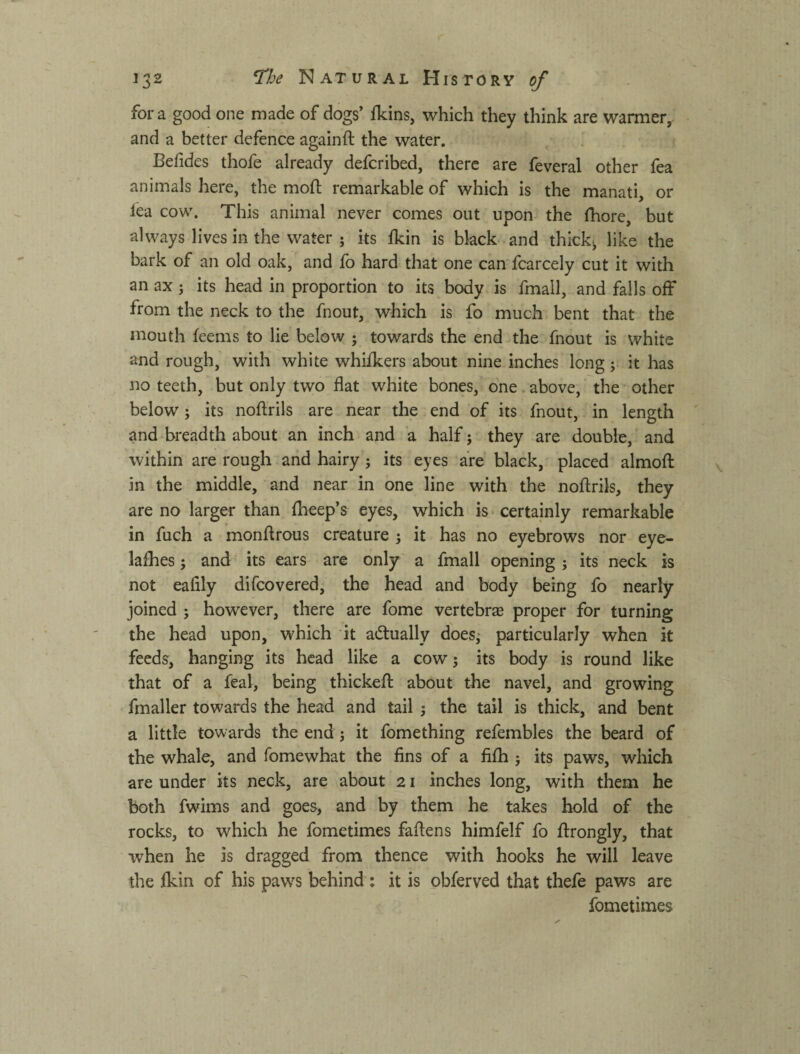 fora good one made of dogs’ fkins, which they think are warmer, and a better defence againft the water. Befides thofe already defcribed, there are feveral other fea animals here, the mod; remarkable of which is the manati, or lea cow. This animal never comes out upon the fhore, but always lives in the water ; its Ikin is black and thick, like the bark of an old oak, and fo hard that one can fcarcely cut it with an ax j its head in proportion to its body is fmall, and falls off from the neck to the fnout, which is fo much bent that the mouth feems to lie below ; towards the end the fnout is white and rough, with white whifkers about nine inches long; it has no teeth, but only two flat white bones, one above, the other below; its noftrils are near the end of its fnout, in length and breadth about an inch and a half j they are double, and within are rough and hairy; its eyes are black, placed almofl: in the middle, and near in one line with the noftrils, they are no larger than fheep’s eyes, which is certainly remarkable in fuch a monftrous creature j it has no eyebrows nor eye- lafhes 5 and its ears are only a fmall opening ; its neck is not eafily difcovered, the head and body being fo nearly joined j however, there are fome vertebr® proper for turning the head upon, which it actually does^ particularly when it feeds, hanging its head like a cow; its body is round like that of a feal, being thickefl: about the navel, and growing fmaller towards the head and tail j the tail is thick, and bent a little towards the end j it fomething refembles the beard of the whale, and fomewhat the fins of a fifh j its paws, which are under its neck, are about 21 inches long, with them he both fwims and goes, and by them he takes hold of the rocks, to which he fometimes faftens himfelf fo llrongly, that when he is dragged from thence with hooks he will leave the fkin of his paw^s behind ; it is obferved that thefe paws are fometimes