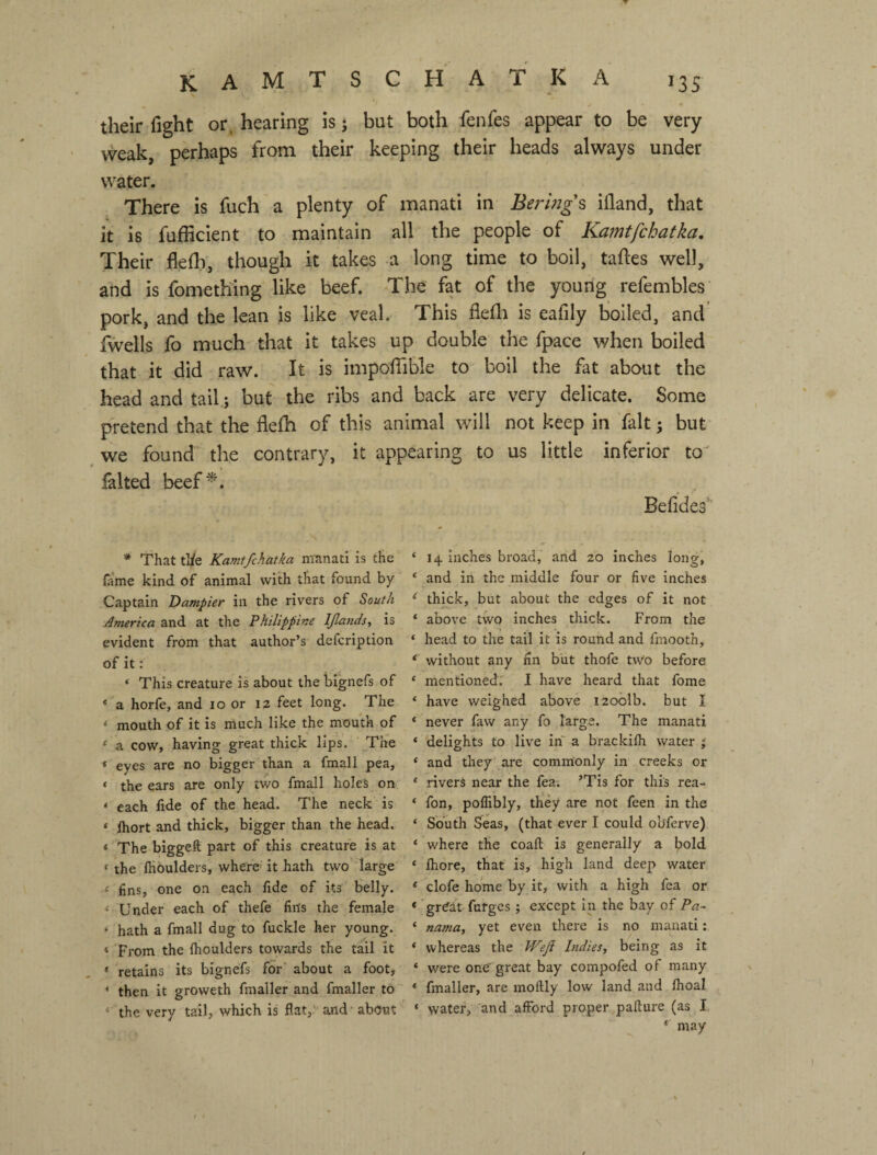 their fight or. hearing is j but both fenfes appear to be very weak, perhaps from their keeping their heads always under water. There is fuch a plenty of manati in Berlngs ifland, that it is fufficient to maintain all the people of Kamtfchatka, Their flefli, though it takes a long time to boil, taftes well, and is fomething like beef. The fat of the young refembles pork, and the lean is like veal. This fiefli is eafily boiled, and fwells fo much that it takes up double the fpace when boiled that it did raw. It is impoffible to boil the fat about the head and tail; but the ribs and back are very delicate. Some pretend that the flefh of this animal will not keep in fait 5 but ^ we found' the contrary, it appearing to us little inferior to^ lalted beef^% Befides** * That tl/e Kamtfchatka niTinati is the hime kind of animal with that found by Captain Dampier in the rivers of South America and at the Philippine Ifands, is evident from that author’s defcription of it: ‘ This creature is about the bfgnefs of * a horfe, and lo or 12 feet long. The ‘ mouth of it is much like the mouth of ‘ a cow, having great thick lips. Tne * eyes are no bigger than a fmall pea, * the ears are only two fmall holes on ‘ each fide of the head. The neck is * ftiort and thick, bigger than the head. ‘ The biggeft part of this creature is at ‘ the ftioulders, where' it hath two large' < fins, one on each fide of its belly. Under each of thefe fins the female * hath a fmall dug to fuckle her young. < From the Ihoulders towards the tail it * retains its bignefs for' about a foot, ’ then it groweth fmaller and fmaller to * the very tail, which is flat,' and - abcmt ‘ 14 inches broad, arid 20 inches long, ‘ and in the middle four or five inches ‘ thick, but about the edges of it not ‘ above two inches thick. From the ‘ head to the tail it is round and fmooth, without any fin but thofe two before ‘ mentionedr I have heard that fome ‘ have weighed above i20olb. but I ‘ never faw any fo large. The manati ‘ delights to live in a brackilh water ‘ and they' are commonly in creeks or * rivers near the fea. ’Tis for this rea- ‘ fon, poflibly, they are not feen in the ‘ South Seas, (that ever I could obferve) ‘ where the coaft is generally a bold ‘ fliore, that is, high land deep water * clofe home by it, with a high fea or * great fufges ; except in the bay of Pa~ ‘ nama, yet even there is no manati: * whereas the Weji Indies, being as it * were one' great bay compofed of many * fmaller, are moftly low land and fhoal ‘ water, and afford proper pafture (as I * may