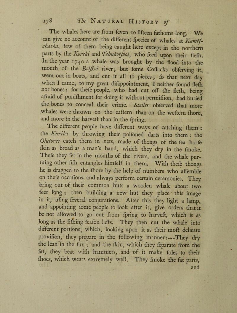 The whales here are from feven to fifteen fathoms long. We can give no account of the different fpecies of whales at Kamtf- chdtkci^ few of them being caught here except in the northern pai ts by the Korekt and T^chuTzotJkot^ who feed upon their fiefh. In the year 1740 a whale was brought by the flood into the mouth of the Boljkoi river j but fbme Collacks oblerving it, went out in boats, and cut it all to pieces f fb that next day -when I came, to my great difappointment, I neither found flefh nor bones j for thefe people, who had cut off the flefh, being afraid of punifhment for doing it without permifiion, had buried the bones to conceal their crime. Steller obferved that more whales were thrown on the eaftern than on the weftern fliore, and more in the harvell: than in the fpring. The different people have different ways of catching them : the Kuriles by throwing their poiforied darts into them : the Olutores catch them in nets, made of thongs of the fea horfe fkin as broad as a man’s hand, which they dry in the fmoke. Thefe they fet in the mouths of the rivers, and the whale pur- fuing other fifh entangles himfelf in them. With thefe thongs he is dragged to the fhore by the help of numbers who affemble on thefe occafions, and always perform certain ceremonies. They bring out of their common huts a wooden whale about two feet long ; then building a new hut they place' this image in it, ufing feveral conjurations. After this they light a lamp, and appointing fome people to look after it, give orders that it be not allowejd to go out from fpring to harveff, which is as long as the-fifhing feafon lafts. They then cut the whale into different portions, which, looking upon it as their mofl delicate provifion, they prepare in the following manner:—They dry the lean in the fun ; and the fkin, which they feparate from the fat, they beat with hammers, .and of it make foies to their fhoes, which wears extremely well. They fmoke the fat parts, and