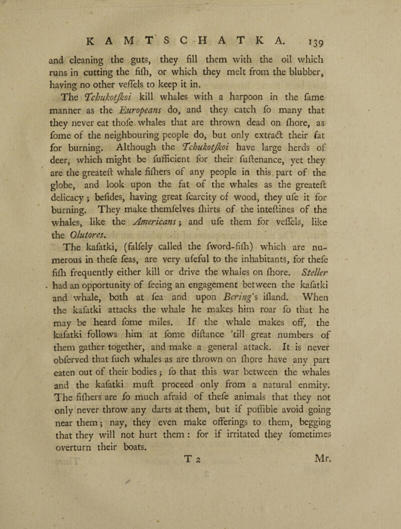 KAMTSC -НАТКА. and'cleaning the guts, they fill them with the oil which runs in cutting the fi£h, or which they melt from the blubber, having no other vefiels to keep it in. The T^chukotjkoi kill whales with a harpoon in the fame manner as the Europeans do, and they catch fo many that they never eat thofe. whales that are thrown dead on fhore, as fome of the neighbouring people do, but only extradl their fat for burning. Although the Tchukotjkoi have large herds of deer, which might be fufficient for their fuftenance, yet they are the greateft whale filhers of any people in this, part of the globe, and look upon the fat of the whales as the greatefi: delicacy; befides, having great fcarcity of wood, they ufe it for burning. They make themfelves fl:iirts of the inteftines of the whales, like the Americans', and ufe them for veflels, like the Olutores, . ' . . The kafatki, (falfely called the fword-filh) which are nu¬ merous in thefe feas, are very ufeful to the inhabitants, for thefe fifh frequently either kill or drive the whales on fhore. ^teller . had an opportunity of feeing an engagement between the kafatki and whale, both at fea and upon Bering's ifland. When the kafatki attacks the whale he makes him roar fo that he may be heard fome miles. If the whale makes off, the kafatki follows him at fome diftance ’till great numbers of tliem gather together, and make a general attack. It is never obferved that fuch whales as are thrown on ihpre have any part eaten out of their bodies j fo that this war between the whales and the kafatki muff proceed only from a natural enmity. The fifhers are fo much afraid of thefe animals that they not only never throw any darts at them, but if poliibie avoid going near them; nay, they even make offerings to them, begging that they will not hurt them: for if irritated they fometimes overturn their boats. T 2 Mr.
