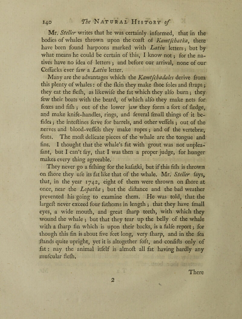 Mr. writes that he was certainly informed, that in the bodies of whales thrown upon the coaft of Kamtjchatka, there have been found harpoons marked with Latin letters; but by what means he could be certain of this, I know not; for the na¬ tives have no idea of letters; and before our arrival, none of our Coflacks ever faw a Latin letter. Many are the advantages which the Kamtfchadales derive from this plenty of whales: of the fkin they make flioe foies and ft raps; they eat the flefh, as likewife the fat which they alfo burn; they few their boats with the beard, of which alfo they make nets for foxes and filh ; out of the lower jaw they form a fort of fledge, and make knife-handles, rings, and feveral fmall things of it be- fldes; the inteftines ferve for barrels, and other vefTels; out of the nerves and blood-veflels they make ropes; and of the vertebra, feats. The moft delicate pieces of the whale are the tongue and fins. I thought that the whale’s fat with grout was not unplea- fant, but I can’t fay, that I was then a proper judge, for hunger makes every thing agreeable. They never go a fifhing for the kafatki, but if this fifli is thrown on (bore they ufe its fat like that of the whale. Mr. ^teller fays, that, in the year 1742, eight of them were thrown on ihore at once, near the Lopatka ; but the diftance and the bad weather prevented his going to examine -them. He was told, that the largeft never exceed four fathoms in length ; that they have fmall eyes, a wide mouth, and great fharp teeth, with which they wound the whale ; but that they tear up the belly of the whale with a iharp fin which is upon their backs, is a falfe report; for though this fin is about five feet long, very fharp, and in the fea ftands quite upright, yet it is altogether foft, and confifts only of fat : nay the animal itfelf is almoft all fat having hardly any mufcular flefti. 2 There