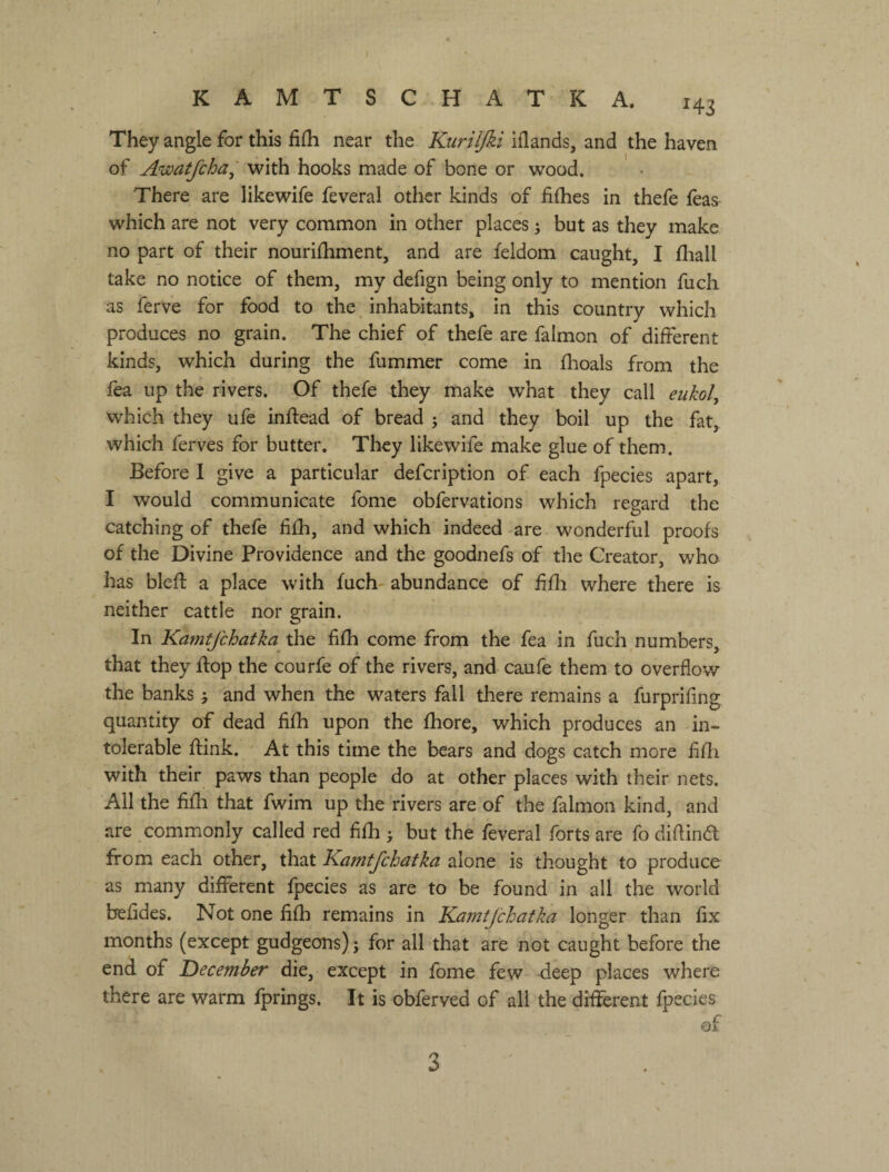 нз They angle for this fiih near the Kuriljki illands, and the haven of Awatfcha^ with hooks made of bone or wood. There are likewife feveral other kinds of fiflies in thefe leas which are not very common in other places 5 but as they make no part of their nourifhment, and are feldom caught, I fliall take no notice of them, my defign being only to mention fuch as ferve for food to the inhabitants, in this country which produces no grain. The chief of thefe are falmon of different kinds, which during the fummer come in flioals from the fea up the rivers. Of thefe they make what they call eiikol^ which they ufe inftead of bread 5 and they boil up the fat, which ferves for butter. They likewife make glue of them. Before I give a particular defcription of each fpecies apart, I would communicate fome obfervations which regard the catching of thefe fifh, and which indeed are wonderful proofs of the Divine Providence and the goodnefs of the Creator, who has blefl a place with fuch- abundance of f fli where there is neither cattle nor grain. In Kamfjchatka the fifh come from the fea in fuch numbers, that they flop the courfe of the rivers, and caufe them to overflow the banks j and when the waters fall there remains a furprifing quantity of dead fifh upon the fhore, which produces an in¬ tolerable ftink. At this time the bears and dogs catch more fifli with their paws than people do at other places with their nets. All the fifli that fwim up the rivers are of the falmon kind, and are commonly called red fifh у but the feveral forts are fo diflina from each other, that Kamtjchdtka alone is thought to produce as many different fpecies as are to be found in all the world befides. Not one fifh remains in Kafntfchatka longer than fix months (except gudgeons) j for all that are not caught before the end of December die, except in fome few heep places where there are warm fprings. It is obferved of all the different fpecies of 3