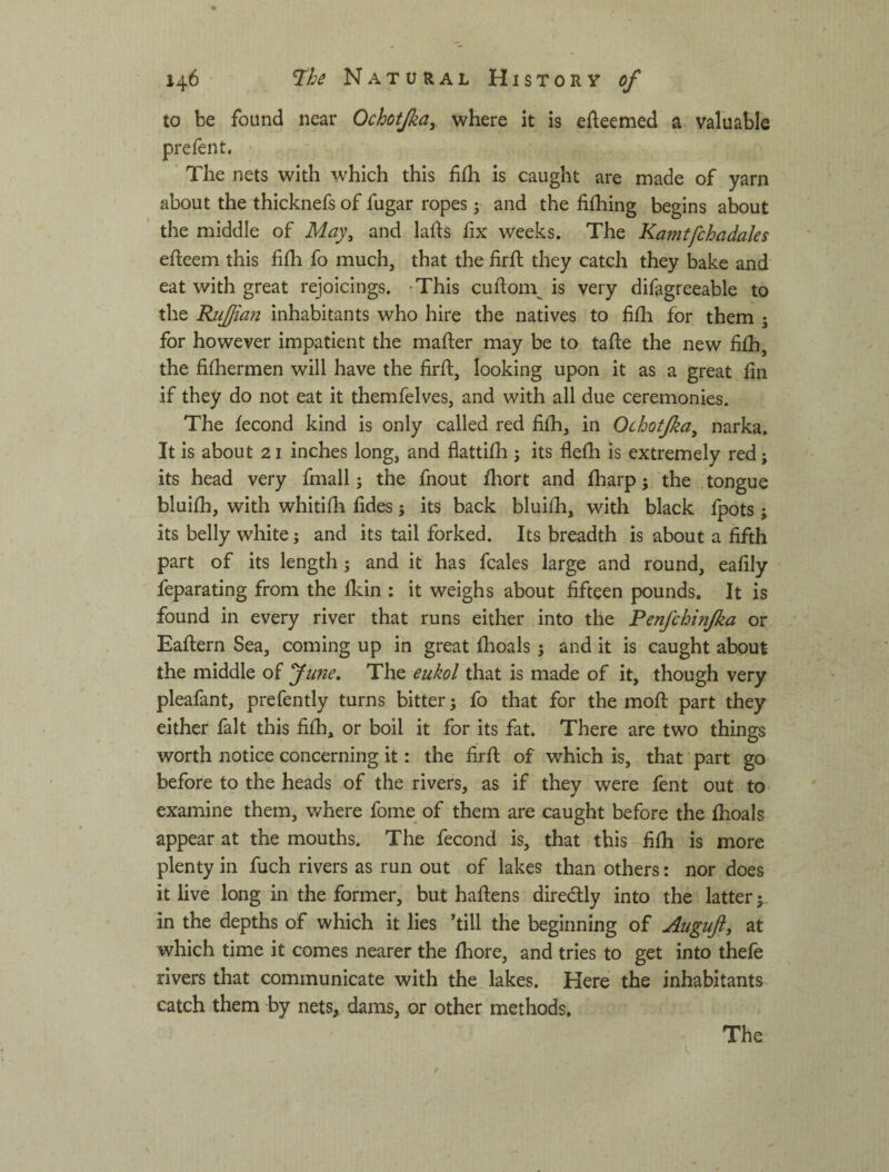 to be found near Ochoifka^ where it is efteemed a valuable prefent, • ‘ The nets with which this fifli is caught are made of yarn about the thicknefs of fugar ropes; and the fifhing begins about the middle of May^ and lahs fix weeks. The Kamtfchadales efteem this fiih fo much, that the firfl they catch they bake and eat with great rejoicings. -This cuftom^ is very difagreeable to the RiiJJian inhabitants who hire the natives to fifli for them j for however impatient the mafter may be to tafte the new fiih, the fifhermen will have the firft, looking upon it as a great hn if they do not eat it themfelves, and with all due ceremonies. The fecond kind is only called red fifh, in Ochotjka^ narka. It is about 21 inches long, and flattifli 5 its flefli is extremely red; its head very fmall; the fnout iliort and fharp 5 the tongue bluifh, with whitifh hdes j its back bluilh, with black fpots; its belly white; and its tail forked. Its breadth is about a fifth part of its length; and it has fcales large and round, eafily feparating from the Ikin : it weighs about fifteen pounds. It is found in every river that runs either into the Penfchmjka or Eafiiern Sea, coming up in great fhoals j and it is caught about the middle of fune. The eukol that is made of it, though very pleafant, prefently turns bitter j fo that for the mofi: part they either fait this filh, or boil it for its fat. There are two things worth notice concerning it: the firfi; of which is, that part go before to the heads of the rivers, as if they were fent out to examine them, where fome of them are caught before the ihoals appear at the mouths. The fecond is, that this fifh is more plenty in fuch rivers as run out of lakes than others: nor does it live long in the former, but haftens diredly into the latter | in the depths of which it lies 4ill the beginning of Auguft, at which time it comes nearer the fhore, and tries to get into thefe rivers that communicate with the lakes. Here the inhabitants catch them by nets, dams, or other methods.