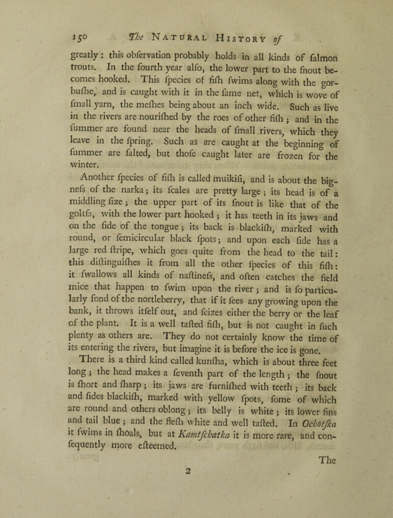 greatly: this obfervation probably holds in all kinds of falmon trouts. In the fourth year alfo, the lower part to the fnout be¬ comes hooked. This fpecies of fifh fwims along with the gor- buflie,' and is caught with it in the fame net, which is wove of fmall yarn, the meflies being about an inch wide. Such as live in the rivers are nourished by the roes of other fifh j and in the fummer aie found near the heads of fmall ^rivers, which they leave in the fpring. Such as are caught at the beginning of fummer aie falted, but thole caught later are frozen for the winter. Another fpecies of fidi is called muikifi, and is about the big- nefs of the narka 5 its fcales are pretty large; its head is of a middling fize j the upper part of its fnout is like that of the goltfa, with the lower part hooked j it has teeth in its jaws and on the fide of the tongue 5 its back is blackilh, marked with round, or femicircular black fpots; and upon each fide has a large red Ifripe, which goes quite from the head to the tail: this diftinguilhes it from all the other fpecies of this filh: it fwallows all kinds of naftinefs, and often catches the field mice that happen to fwim upon the river; and is fo particu¬ larly fond of the nortleberry, that if it fees any growing upon the bank, it throws itfelf out, and feizes either the berry or the leaf of the plant. It is a well tailed filh, but is not caught in fiich plenty as others are. They do not certainly know the time of its entering the rivers, but imagine it is before the ice is gone. There is a third kind called kunlha, which is about three feet long j the head makes a leventh part of the length j the fnout is Ihort and lharp 5 its^ jaws are furnilhed with teeth ^ its back and fides blackilh, marked with yellow Ipots, Ibme of which are round and others oblong; its belly is white ; its lower fins and tail blue; and the flelli white and well tailed. In Ochotjka it fwims ift Ihoals, but at Kamtfchatka it is more rare, and con- fequently more elleemed. 2