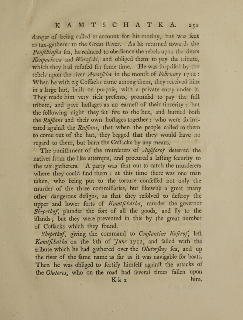 danger of being called to account for his mutiny, but was fent as tax-gatherer to the Great River. As he returned towards the Penfchwjka fea, he reduced to obedience the rebels upon the rivers Konpackova and IVorofski, and obliged them to pay the tribute, which they had refufed for fome time. He was furprifed by the rebels upon the river Awatfcha in the month of February 1712 : When he with 25 Coflacks came among them, they received him in a large hut, built on purpofe, with a private entry under it. They made him very rich prefents, promifed to pay the full tribute, and gave hoRages as an earneft of their lincerity : but the following night they fet fire to the hut, and burned both the RuJJians and their own hoftages together j who were fo irri¬ tated againfi: the RuJJianSy that when the people called to them to come out of the hut, they begged that they would have no regard to them, but burn the Coflacks by any means. ' The punifhment of the murderers of Anftforof deterred the natives from the like attempts, and procured a lafting fecurity to the tax-gatherers. A party was fent out to catch the murderers where they could find them : at this time there was one man taken, who being put to the torture confefled not only the murder of the three commiflaries, but likewife a great many other dangerous defigns, as that they refolved to deftroy the upper and lower forts of Kamtfchatka, murder the governor Shepetkof, plunder the fort of all the goods, and fly to the iflands; but they were prevented in this by the great number of Coflacks which they found. Shepetkof, giving the command to Conftantine Koferof left Kamtfchatka on the 8th of June 1712, and failed with the tribute which he had gathered over the Olutorjkoy fea, and up the river of the fame name as far as it was navigable for boats. Then he was obliged to fortify himfelf again ft the attacks of the OlutoreSy who on the road had feveral times fallen upon К к 2 him.