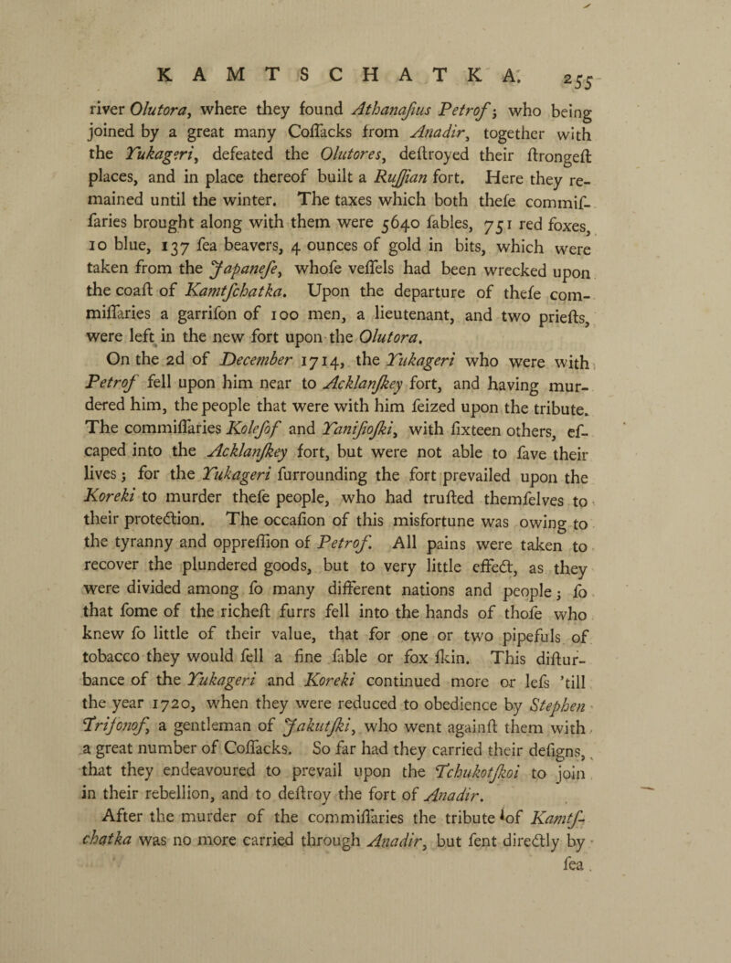 к A М Т S с Н A т к a: 255- river Olutora, where they found Athanafius Petrof j who being joined by a great many Coflacks from Anadir^ together with the Tukag^ri^ defeated the Olutores^ deftroyed their ffrongefl: places, and in place thereof built a Ruffian fort. Here they re¬ mained until the winter. The taxes which both thefe commif-. faries brought along with them were 5640 fables, 751 red foxes, 10 blue, 137 fea beavers, 4 ounces of gold in bits, which were taken from the yapanefe^ whofe veflfels had been wrecked upon the coafl: of Kamtfchatka. Upon the departure of thefe com- milTaries a garrifon of 100 men, a lieutenant, and two prieffs, were left in the new fort upon the Olutora. On the 2d of December 1714,. the Tukageri who were with; Petrof fell upon him near to Acklanjkey fort, and having mur¬ dered him, the people that were with him feized upon the tribute. The commiffaries Kolefof and Tanifiojki^ with fixteen others, cf- caped into the Acklanjkey fort, but were not able to fave their lives j for the Tukageri furrounding the fort 'prevailed upon the Koreki to murder thefe people, who had trufted themfelves to • their protedlion. The occafion of this misfortune was owing to the tyranny and opprelTion of Petrof. All pains were taken to ^ recover the plundered goods, but to very little effed, as they were divided among fo many different nations and people j fo. that fome of the richefl furrs fell into the hands of thofe who knew fo little of their value, that for one or two pipefuls of tobacco they would fell a fine fable or fox fldn. This difluf- bance of the Tukageri and Koreki continued more or lefs ’till the year 1720, when they were reduced to obedience by Stephen' 'Prifonof a gentleman of JakutJki, v^ho went againft them with - a great number of Coffacks. So far had they carried their defigns, ^ •that they endeavoured to prevail upon the Tchukotfkoi to join in their rebellion, and to deftroy the fort of Anadir. After the murder of the commiflaries the tribute lof Kamtf chatka was no more carried through Anadir^ but fent diredly by - fea.