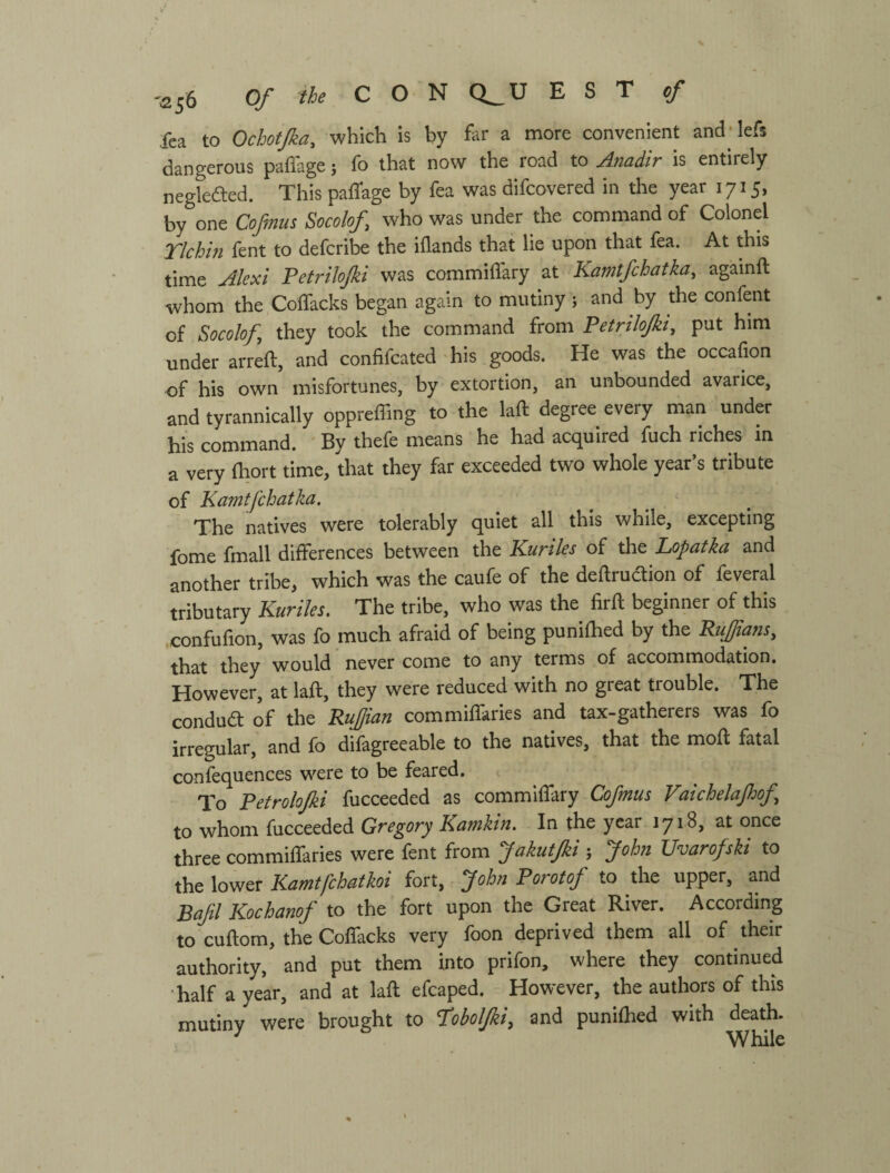 Tea to Ochctjka, which is by fitr a more convenient and'lefs dangerous paflage; fo that now the road to Anadir is entirely neglefted. This paffage by fea was difcovered in the year 1715, by one Cofmus Socolof who was under the command of Colonel rlchin fent to defcribe the iflands that lie upon that fea. At this time Alexi Petrilojki was commiffary at Kamtfchatka, againft whom the CoflTacks began again to mutiny; and by the confent of Socolof they took the command from Petrilojki, put him under arreft, and confifcated his goods. He was the occafion of his own misfortunes, by extortion, an unbounded avarice, and tyrannically oppreffing to the laft degree every man under his command. By thefe means he had acquired fuch riches in a very fliort time, that they far exceeded two whole year’s tribute of Kamtfchatka. ^ The natives were tolerably quiet all this while, excepting fome fmall differences between the Kuriles of the Lopatka and another tribe, which was the caufe of the deftruction of feveral tributary Kuriles. The tribe, who was the firft beginner of this confufion, was fo much afraid of being punifhed by the Ruffians, that they would never come to any terms of accommodation. However, at laft, they were reduced with no great trouble. The condua of the Ruffan commiflkries and tax-gatherers was fo irregular, and fo difagreeable to the natives, that the moft fatal confequences were to be feared. To Petrolojki fucceeded as commiffary Cofmus Vaichelajhof to whom fucceeded Gregory Kamkin. In the year 1718, at once three commiffaries were fent from JakutJki ; John Uvarofski to the lower Kamtfehatkoi fort, - John Porotof to the upper, and Bafl Kochanof to the fort upon the Great River. According to cuftom, the Coflacks very foon deprived them all of their authority, and put them into prifon, where they continued half a year, and at laft efcaped. However, the authors of this mutiny were brought to ЪЬоЩі, and punifhed with death. ^ While