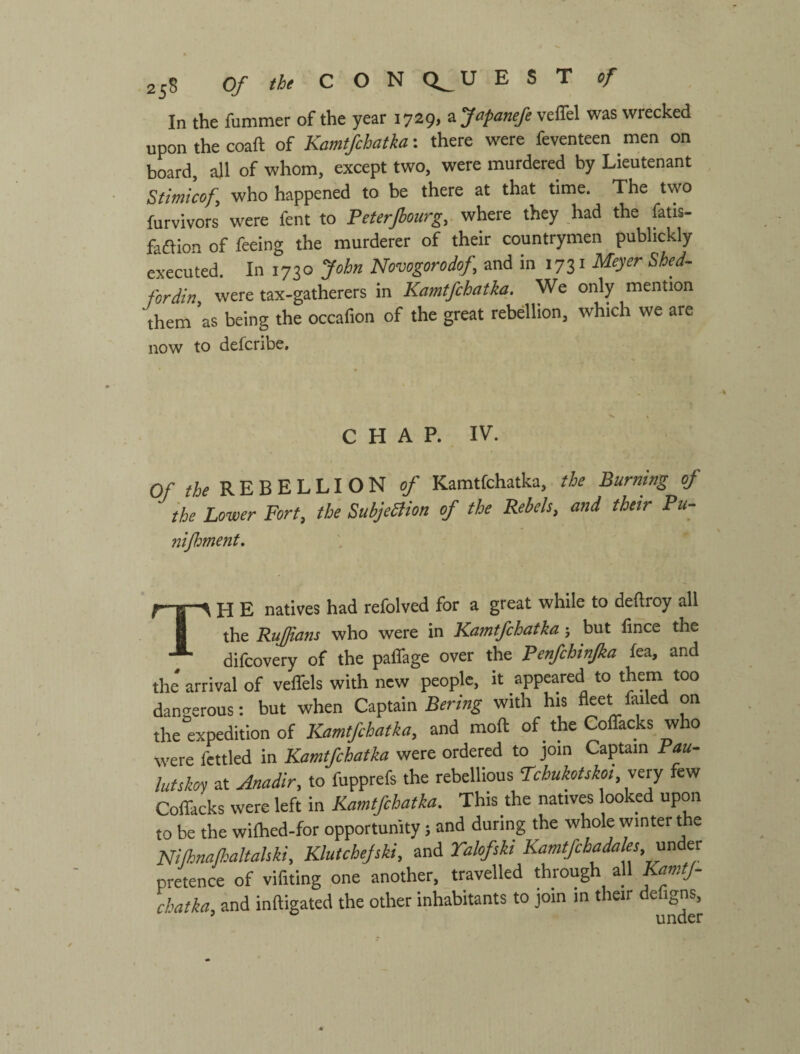 In the fummer of the year 1729, zfafanefe veffel was wrecked upon the coaft of Kamtfcbatkathere were feventeen men on board, all of whom, except two, were murdered by Lieutenant Stiinicofy who happened to be there at that time. The two furvivors were fent to Peterfiourg, where they had the fatis- faftion of feeing the murderer of their countrymen publickly executed. In 1730 John Novogorodof, and in 1731 Meyer Shed- fordin, were tax-gatherers in Kamtfchatka. We only mention them as being the occafion of the great rebellion, which we are now to defcribe. C H A P. IV. Of tie REBELLION of Kamtfchatka, the Burning of the Lower Fort, the SubjeBion of the Rebels, and their Pu- nijhment. TH E natives had refolved for a great while to deftroy all the Rujjians who were in Kamtfchatka; but fmce the difcovery of the paffage over the Penfchinfka fea, and the' arrival of veffels with new people, it appeared to them too dangerous: but when Csapmn Bering with his fleet fiuled on the expedition of Kamtfchatka, and moft of the CofTacks who were fettled in Kamtfchatka were ordered to join Captain Pau- lutskoy at Anadir, to fupprefs the rebellious Pcbukotskoi,vesy few Coflacks were left in Kamtfchatka. This the natives looked upon to be the wilhed-for opportunity 5 and during the whole winter the Nilhnafaltahki, Klutchejski, and Talofsh Kamtfchadales, m er pretence of vifiting one another, travelled through all Kamtj- chatka, and inftigated the other inhabitants to join in their defigns, ^ ^ nnni=‘r