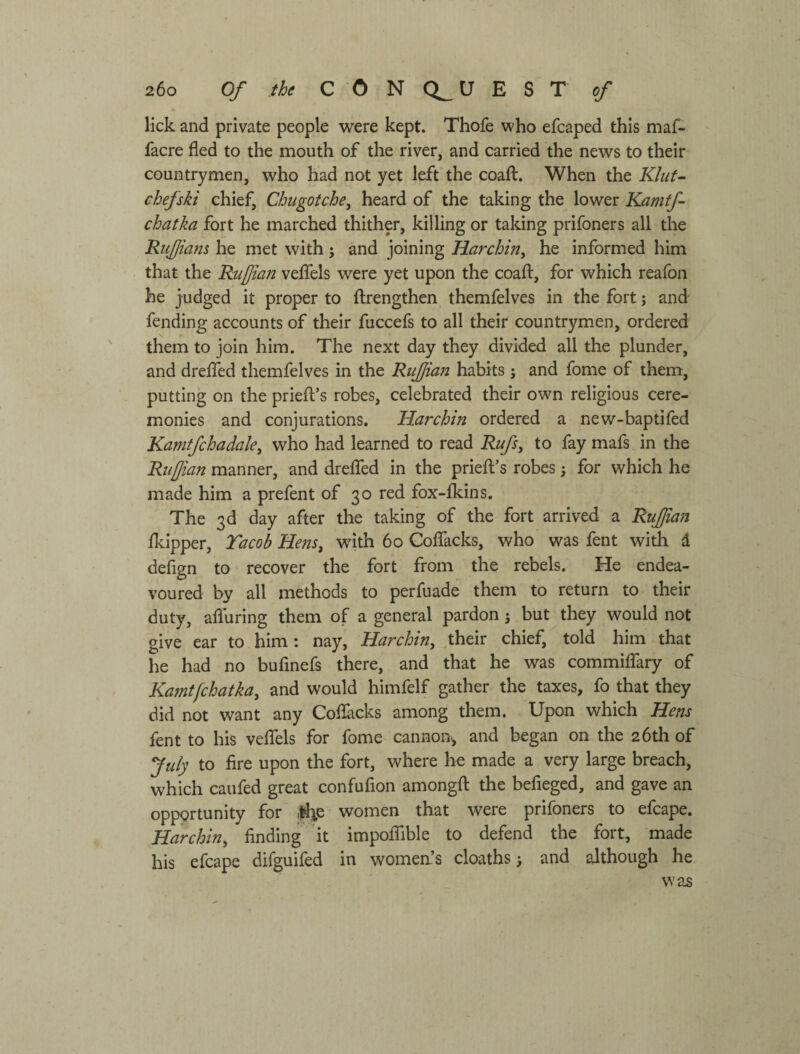 lick and private people were kept. Thofe who efcaped this maf- facre fled to the mouth of the river, and carried the news to their countrymen, who had not yet left the coaft. When the Kluf- chef ski chief, Chugotche, heard of the taking the lower Kamtf- chatka fort he marched thither, killing or taking prifoners all the RuJJians he met with; and joining НагсЫпу he informed him that the Ruffian veflTels were yet upon the coaft, for which reafon he judged it proper to flrengthen themfelves in the fort j and fending accounts of their fuccefs to all their countrymen, ordered them to join him. The next day they divided all the plunder, and drelTed themfelves in the Ruffian habits ; and fome of them, putting on the priefl’s robes, celebrated their own religious cere¬ monies and conjurations. Harchin ordered a new-baptifed Kamtfchadaky who had learned to read Rufs, to fay mafs in the Ruffian manner, and dreflfed in the priefl’s robes; for which he made him a prefent of 30 red fox-fkins. The 3d day after the taking of the fort arrived a Ruffian fkipper, Tacob He?2Sy with 60 Coflfacks, who was fent with d defign to recover the fort from the rebels. He endea¬ voured by all methods to perfuade them to return to their duty, afluring them of a general pardon 5 but they would not give ear to him: nay, Harchin у .tbeir chief, told him that he had no bufinefs there, and that he was commiffary of Kamtfchatkay and would himfelf gather the taxes, fo that they did not want any Coflacks among them. Upon which Hens fent to his veffels for fome cannon-, and began on the 26th of July to fire upon the fort, where he made a very large breach, which caufed great confufion amongfl the befieged, and gave an opportunity for Де women that were prifoners to efcape. Harchin у finding it impoffible to defend the fort, made his efcape difguifed in women’s cloaths > and although he was