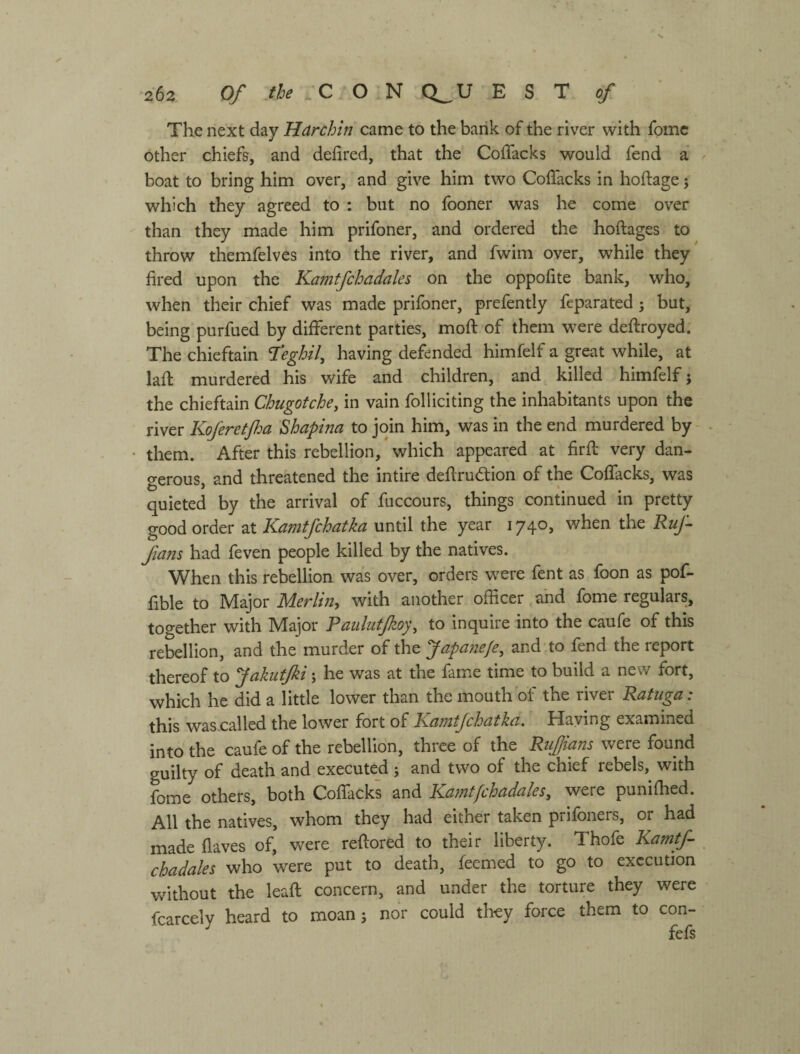 The next day Hdrchin came to the bank of the river with fomc other chiefs, and defired, that the Coffacks would fend a boat to bring him over, and give him two Coflacks in hoftage; which they agreed to : but no fooner was he come over than they made him prifoner, and ordered the hoftages to throw themfelves into the river, and fwim over, while they fired upon the Ka?jitfchadales on the oppofite bank, who, when their chief was made prifoner, prefently feparated 5 but, being purfued by different parties, mofi: of them were deftroyed. The chieftain I'eghil^ having defended himfelf a great while, at lafl murdered his wife and children, and killed himfelf j the chieftain Chugotche, in vain folliciting the inhabitants upon the river Koferetjha Shapina to join him, was in the end murdered by • them. After this rebellion, which appeared at firfl very dan¬ gerous, and threatened the intire deflrudlion of the Coffacks, was quieted by the arrival of fuccours, things continued in pretty good order at Kamtfchatka until the year 1740, when the Ruf fans had feven people killed by the natives. When this rebellion was over, orders were fent as foon as pof- fible to Major Merlin^ with another officer and fome regulars, together with Major Paulutfzoy\ to inquire into the caufe of this rebellion, and the murder of the Japane/e, and to fend the report thereof to Jakuffii; he was at the fame time to build a new fort, which he did a little lower than the mouth of the river Ratuga: this was called the lower fort of Kamtjchatka. Haying examined into the caufe of the rebellion, three of the Ruffians were found guilty of death and executed ; and two of the chief rebels, with fome others, both Coffacks and Kamtfchadales, were punifhed. All the natives, whom they had either taken prifoners, or had made flaves of, were refiored to their liberty. Thofe Kamtf chadales who were put to death, feemed to go to execution without the leafi: concern, and under the torture they were