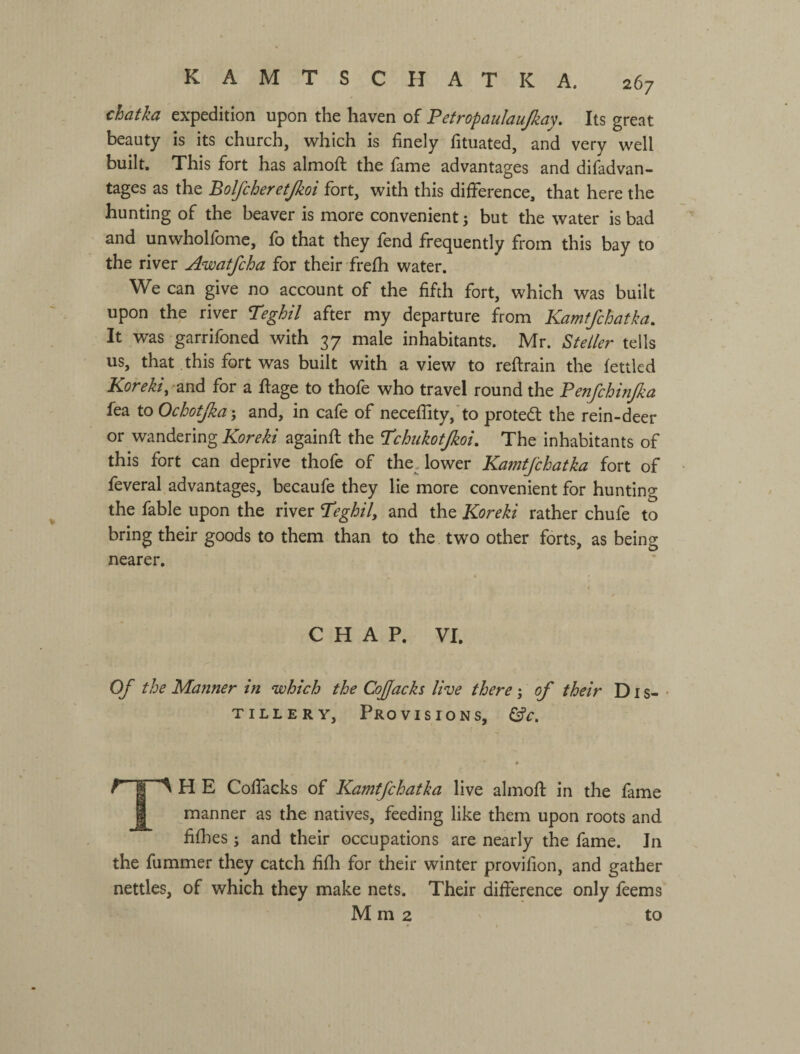 chatka expedition upon the haven of Fetropaulaujkay. Its great beauty is its church, which is finely fituated, and very well built. This fort has almofi: the fame advantages and difadvan- tages as the Bolfcheretjkoi fort, with this difference, that here the hunting of the beaver is more convenient j but the water is bad and unwholfome, fo that they fend frequently from this bay to the river Awatfcha for their frefh water. We can give no account of the fifth fort, which was built upon the river T'eghil after my departure from Kamf/chatka, It was garrifoned with 37 male inhabitants. Mr. Steller tells us, that this fort was built with a view to reflrain the fettled Koreki, and for a ftage to thofe who travel round the Penfchinjka fea to Ochotjka and, in cafe of neceflity,'to proted: the rein-deer or wandering Koreki againfl the ’Tchukotjkoi, The inhabitants of this fort can deprive thofe of the Tower KamtJ'chatka fort of feveral advantages, becaufe they lie more convenient for hunting the fable upon the river I’eghily and the Koreki rather chufe to bring their goods to them than to the two other forts, as being nearer. CHAP. VI. Of the Manner in which the CoJJacks live there j of their Dis-- TILLERY, Provisions, “4 H E Colfacks of Kamtfchatka live almofi: in the fame manner as the natives, feeding like them upon roots and fifiies; and their occupations are nearly the fame. In the fummer they catch fifii for their winter provifion, and gather nettles, of which they make nets. Their difference only feems Mm2 to