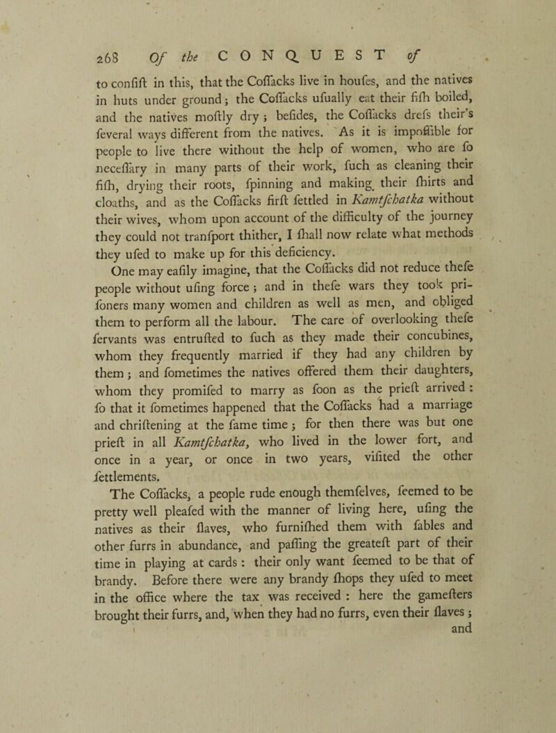 to confift in this, that the Coffacks live in houfes, and the natives in huts under ground; the ColTacks ufually eat their fiih boiled, and the natives moftly dry ; befides, the Coflacks drefs their’s feveral ways different from the natives. 'As it is impoflible for people to live there without the help of women, who are fo neceflary in many parts of their work, fuch as cleaning their fifh, drying their roots, fpinning and making^ their fhirts and cloaths, and as the Coflacks firfl: fettled in Kawtfchatka without their wives, whom upon account of the difficulty of the journey they could not tranfport thither, I fhall now relate what methods they ufed to make up for this deficiency. One may eafily imagine, that the CofFacks did not reduce thefe people without ufing force ; and in thefe wars they took pri- foners many women and children as well as men, and obliged them to perform all the labour. The care of overlooking thefe fervants was entrufted to fuch as they made their concubines, whom they frequently married if they had any children by them ; and fometimes the natives offered them their daughters, whom they promifed to marry as fbon as the prieft arrived : fo that it fometimes happened that the Coffacks had a marriage and chriffening at the fame time j for then there was but one prieff: in all Kamtfchatka, who lived in the lower fort, and once in a year, or once in two years, vifited the other fettlements. The Coflacks, a people rude enough themfelves, feemed to be pretty well pleafed with the manner of living here, ufing the natives as their flaves, who furnifhed them with fables and other furrs in abundance, and pafling the greatefl part of their time in playing at cards : their only want feemed to be that of brandy. Before there were any brandy fho'ps they ufed to meet in the office where the tax was received : here the gamefters brought their furrs, and, when they had no furrs, even their Haves ;