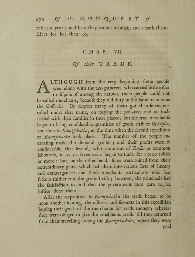 rubles a year ; and here they cannot maintain and cloath them- felves for lefs than 40. CHAP. VII. Of their TRADE. Although from the very beginning fome people went along with the tax-gatherers, who carried little trifles to difpofe of among the natives, thefe people could not be called merchants, becaufe they did duty in the fame manner as the CofTacks. By degrees many of them got themfelves en¬ rolled under that name, on paying the poll-tax, and as fuch fettled with their families in thefe places; but the true merchants began to bring confiderable quantities of goods flrfl: to Ochotfka^ and then to Kamtfchatka^ at the time when the fecond expedition to Kamtfchatka took place. The number of the people in- creafing made the demand greater ; and their profits were fo confiderable, that feveral, who came out of Riifia as common labourers, in fix or feven years began to trade for 15000 rubles or more : but, on the other hand, fome were ruined from their extraordinary gains, which led them into various forts of luxury and extravagance: and thofe merchants particularly who fent favors thither run the greatefl: rifk ; however, the principals had the fatisfadion to find that the government took care tof fee juftice done them. After the expedition to Kamtfchatka the trade began to be upon another footing, the officers and fervants in this expedition buying their goods of the merchants for ready money; whereas they were obliged to give the inhabitants credit ’till they returned from their travelling among the KamtfchadaleSy when they were paid