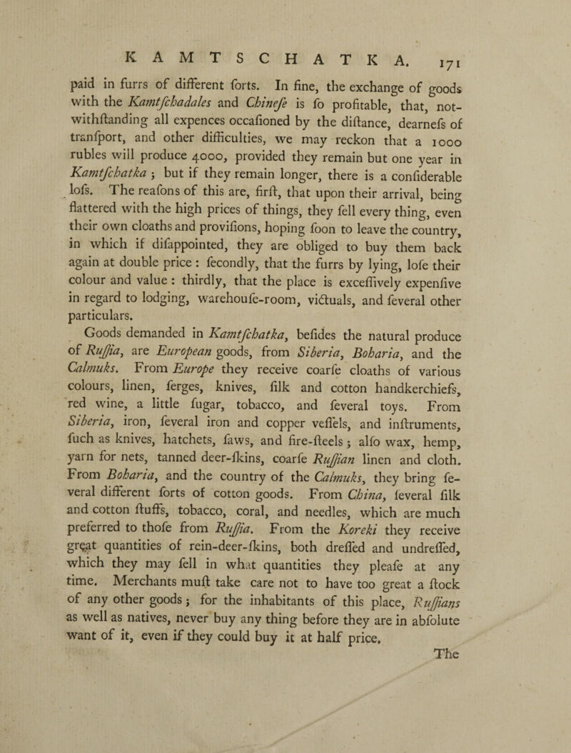 KAMTSCHATKA. 171 paid in furrs of different forts. In fine, the exchange of goods with the Kaintfchcidales and Chineje is fb profitable, that, not- withflanding all expences occafioned by the diftance, dearnefs of tranfport, and other difficulties, we may reckon that a 1000 rubles will produce 4000, provided they remain but one year in Kamtfchatka j but if they remain longer, there is a confiderable lofs. The reafons of this are, firft, that upon their arrival, being flattered with the high prices of things, they fell every thing, even their own deaths and provifions, hoping foon to leave the country, in which if difappointed, they are obliged to buy them back again at double price : fecondly, that the furrs by lying, lofe their colour and value : thirdly, that the place is exceffively expenfive in regard to lodging, warehoufe-room, viduals, and feveral other particulars. Goods demanded in Kamtjehatkay befides the natural produce of Rujjiay are European goods, from Siberia^ Boharia^ and the Calmuks. From Europe they receive coarfe cloaths of various colours, linen, ferges, knives, filk and cotton handkerchiefs, red wine, a little fugar, tobacco, and feveral toys. From StbertUy iron, feveral iron and copper vefl'els, and inflruments, fuch as knives, hatchets, laws, and fire-fteels; alfo wax, hemp, yarn for nets, tanned deer-fkins, coarfe KuJJian linen and cloth. From BohartUy and the country of the Calmuks у they bring fe¬ veral different forts of cotton goods. From Chinay feveral filk and cotton fluffs, tobacco, coral, and needles, which are much preferred to thofe from RuJJia, From the Koreki they receive gr^at quantities of rein-deer-fkins, both dreffed and undreffed, which they may fell in what quantities they pleafe at any time. Merchants mufl take care not to have too great a flock of any other goods j for the inhabitants of this place. Ruffians as well as natives, never buy any thing before they are in abfolute ' want of it, even if they could buy it at half price. The