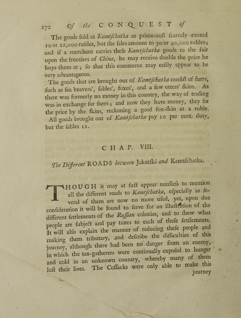 The goods fold at Kamtfchatka at ргіте-соЛ fcarcely exceed 10 or 12,000 rubles, but the Tales amount to 30 or 40,000 rubles; and if a merchant carries thefe K-dWifchatka goods to the fair upon the frontiers of China, he may receive double the price he ■ buys them at; fo that this commerce may eafily appear to be very advantageous. The goods that are brought out of Kamtfchatka confilt of rurrs, fuch as fea beavers’, fables’, foxes’, and a few otters’ fkins. As there was formerly no money in this country, the way of trading wasdn exchange for furrs; and now they have money, they fix the price by the fkins, reckoning a good fox-fkin at a ruble. All goods brought out of Kamtfchatka pay 10 per cent, duty, but the fables 12. CHAP. VIII. rheDiprent ROADS bet-ween Jakutlki and Kamtfchatka. n-^HOUGH it may at firft' appear-needlefs to mention S „11 Hiffi-rent roads to Kamtfchatka, efpecially as fe- ly able to make this journey