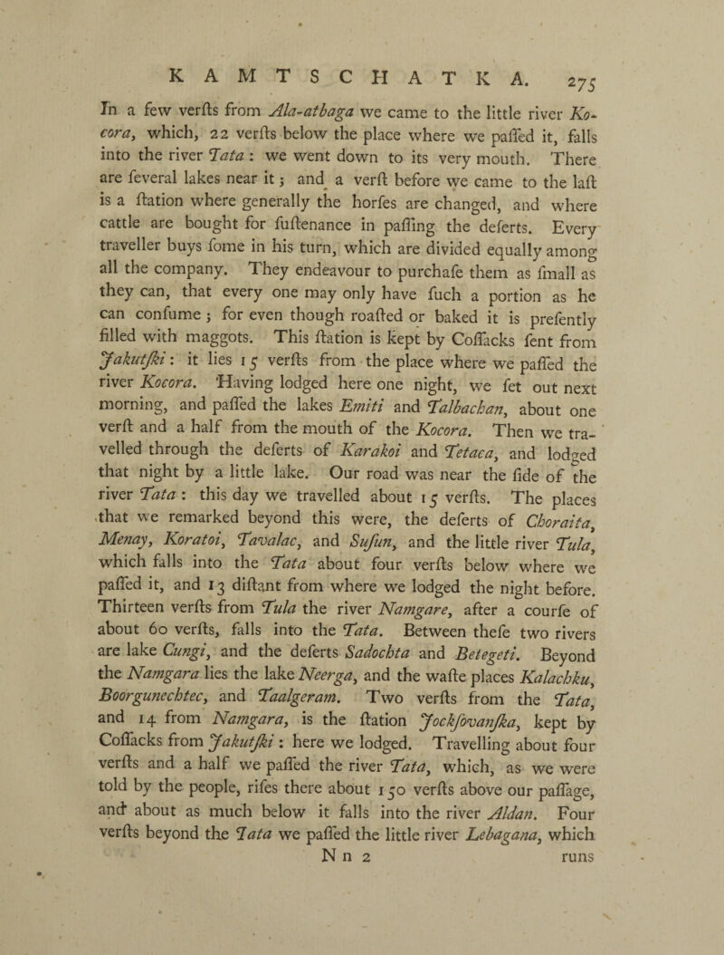 In а few verfts from Ala-atbaga we came to the little river Ko^ coray which, 22 verfts below the place where we pafled it, falls into the river T^ata : we went down to its very mouth. There are feveral lakes near it 5 and^ a verfl: before we came to the lafi; is a ftation where generally the horfes are changed, and where cattle are bought for fuftenance in paffing the deferts. Every' traveller buys fome in his turn, which are divided equally among all the company. They endeavour to purchafe them as fmall as they can, that every one may only have fuch a portion as he can confume ; for even though roafted or baked it is prefently filled with maggots. This ftation is kept by Coflacks fent from JakutJki: it lies 15 verfts from-the place where we pafTed the river Kocora, Having lodged here one night, we fet out next morning, and pafTed the lakes Emiti and Т’аІЬасЬаПу about one verft and a half from the mouth of the Kocora. Then we tra¬ velled through the deferts of Karakoi and Tefacay and lodged that night by a little lake. Our road was near the fide of the river Tata : this day we travelled about 15 verfts. The places .that we remarked beyond this were, the deferts of Choraita Мепауу Koratoi, TavalaCy and SufuUy and the little river Tula^ which falls into the Tata about four verfls below where we pafTed it, and 13 diftant from where we lodged the night before. Thirteen verfls from Tula the river NamgarCy after a courfe of about 60 verfls, falls into the Tata. Between thefe two rivers ^ are lake Cungiy and the 'deferts Sadochta and Betegeti. Beyond the Namgara lies the lake Neergay and the wafle places Kalachkuy Boorgunechtecy and Taalgeram. Two verfls from the Tata, and 14 from Namgara, is the flation JockfovanJka, kept by CofTacks from ^akutjki : here we lodged. Travelling about four verfls and a half we pafTed the river Tata, which, as we were told by the people, rifes there about 150 verfls above our pafTage, and* about as much below it falls into the river Aldan. Four verfls beyond the T.ata we pafled the little river Lebagana, which N n 2 runs