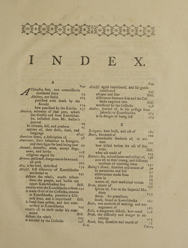 N Page 23 204 ^Cklanjkoy fort, two commiiTaries murdered there Adultery^ not finful punifhed with death by the Koreki 224 how punifhed by the Kuriles 237 'America,^ accounts of that part, which lies direftly eaft from Kamtfchat- ka, collefted from Mr. Steller’s journal _ 4^' its climate, foil, and produce 4- natives of, their drefs, food, and , language 46,47 American boats, a defcription of, . 48 Americans, their behaviour to Grangers, and their figns for land being near 49 Animals, domeftic, none, except dogs, cows, and horfes log religious regard for 205 Arrows, poifoned, dangerous to be wound¬ ed with 202 Aru, afeafowl, defcribed 1^4 Atlafof, firft difcovery of Kamtfchatka ^ attributed to 241 defeats the rebels, exafls tribute from the people, and builds the upper Kamtfchatkoi fort ibid, returns with the Kamtfchatka tribute 242 is made chief of the Coflacks, returns to Kamtfchatka, plunders a Chi- nefe boat, and is imprifoned ibid, is freed from prifon, and fent com- miflary to Kamtfchatka 244 cruelty of, to thofe under his com- ' ibid. Page Atlafof, again imprifoned, and his goods confifcated 247 efcapes and flies ibid, differences between him and theCof- facks enquired into ibid.’ murdered by the Coflacks 248 Author, journal of, in his paffage from Jakutfki to Kamtfchatka 274 is in danger of being loft 279 182 100 defeats the rebels ' is accufed by the CofTacks 245 246 О В Balagans, how built, and ufe of Bears, fiercenefs of remarkable fondnefs of, to wo- men loi how killed before the ufe of fire¬ arms ibid, what ufe made of Beansers, fea, refemblance and colour of, 130 care of, to their young, and different ^ methods of catching them 13 г Bering Ѣ ifland, fituation and extent of r© its mountains and foil ^ obfervations made from tides in waters of, their medicinal virtues Birds, plenty of fpecies of, fent to the Imperial Mu feum ftorm. See procellaria fmall, found at Kamtfchatka Boats, two methods of making, and ma¬ nagement of ig6 Boils, a dangerous difeafe, how cured 218 Bride, the difficulty and danger in ob¬ taining 2 13 Brook, hot, fituation and courfe of 73 ^ Cause, 53 54 55 152 * S3 162