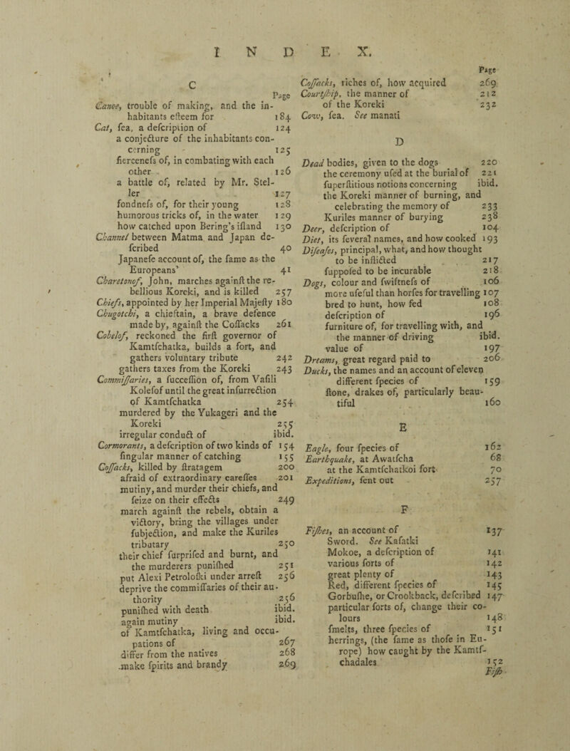 Page Caxce, trouble of making, and the in¬ habitants efteem for 184 Caf, fea, a defcription of 124 a conjefture of the inhabitants con¬ cerning ' 125 fiercencfs of, in combating with each other . 126 a battle of, related by Mr. Stel- ler 127 fondnefs of, for their young 128 humorous tricks of, in the water i 29 how catched upon Bering’s ifland 130 Channel between Matma and Japan de- fcribed 40 Japanefe account of, the fame as the Europeans’ 41 Charetonof, John, marches againft the re¬ bellious Koreki, and is killed 257 Chiefs^ appointed by her Imperial Majelly 180 Cbugotchi, a chieftain, a brave defence made by, againft the Coflacks 261 Cobelofy reckoned the firft governor of Kamtfchatka, builds a fort, and gathers voluntary tribute 242 gathers taxes from the Koreki 243 Commijfaries, a fucceflion of, from Vafili Kolefof until the great infurreftion of Kamtfchatka 254 murdered by the Yukageri and the Koreki ^ 2;; 5 irregular conduft of ibid. Cormorants, a defcription of two kinds of 154 Angular manner of catching 155 Cojfacks, killed by ftratagem 200 afraid of extraordinary careflfes 201 mutiny, and murder their chiefs, and feize on their effedls 249 march againft the rebels, obtain a viftory, bring the villages under fubjedion, and make the Kuriles tributary 230 their chief furprifed and burnt, and the murderers puniflied 251 put Alexi Petrololki under arreft 256 deprive the commilfaries of their au¬ thority 256 , puniflied with death ibid, again mutiny ibid, of Kamtfchatka, living and occu- pations of 267 differ from the natives ^ 268 .make fpirits and brandy 269 Cojfacks, liches of, how acquired Соигфір, the manner of of the Koreki Ccw, fea. See manati P*ge 269 212 ■232 D Dead bodies, given to the dogs 2 20 the ceremony ufed at the burial of 221 fuperftitious notions concerning ibid, the Koreki manner of burning, and celebrating the memory of 233 Kuriles manner of burying 238 Deer, defcription of .104 Diet, its feveral names, and how cooked 193 Di/ea/es, principal, what, and how thought to be inflifted . . 217 fuppofed to be incurable 218 Dogs, colour and fwiftnefs of io6 more ufeful than horfes for travelling 107 bred to hunt, how fed 108 defcription of 19^ furniture of, for travelling with, and the manner of driving ibid, value of ^ 197 Dreams,^ great regard paid to 206 Ducks, the names and an account of elevep different fpecies of 159 ftone, drakes of, particularly beau¬ tiful . 160 Eagle, four fpecies of Earthquake, at Awatfcha at the Kamtfchatkoi fort Expeditions, fent out Eijhes, an account of Sword. See Kafatki Mokoe, a defcription of various forts of great plenty of Red, different fpecies of 162 68 70 257 137 141 142 143 45 Gorbuflie, or Crookback, defcribed 147 particular forts of, change their co¬ lours 14S fmelts, three fpecies of 151 herrings, (the fame as thofe in Eu¬ rope) how caught by the Kamtf- chadales 152 Eilh