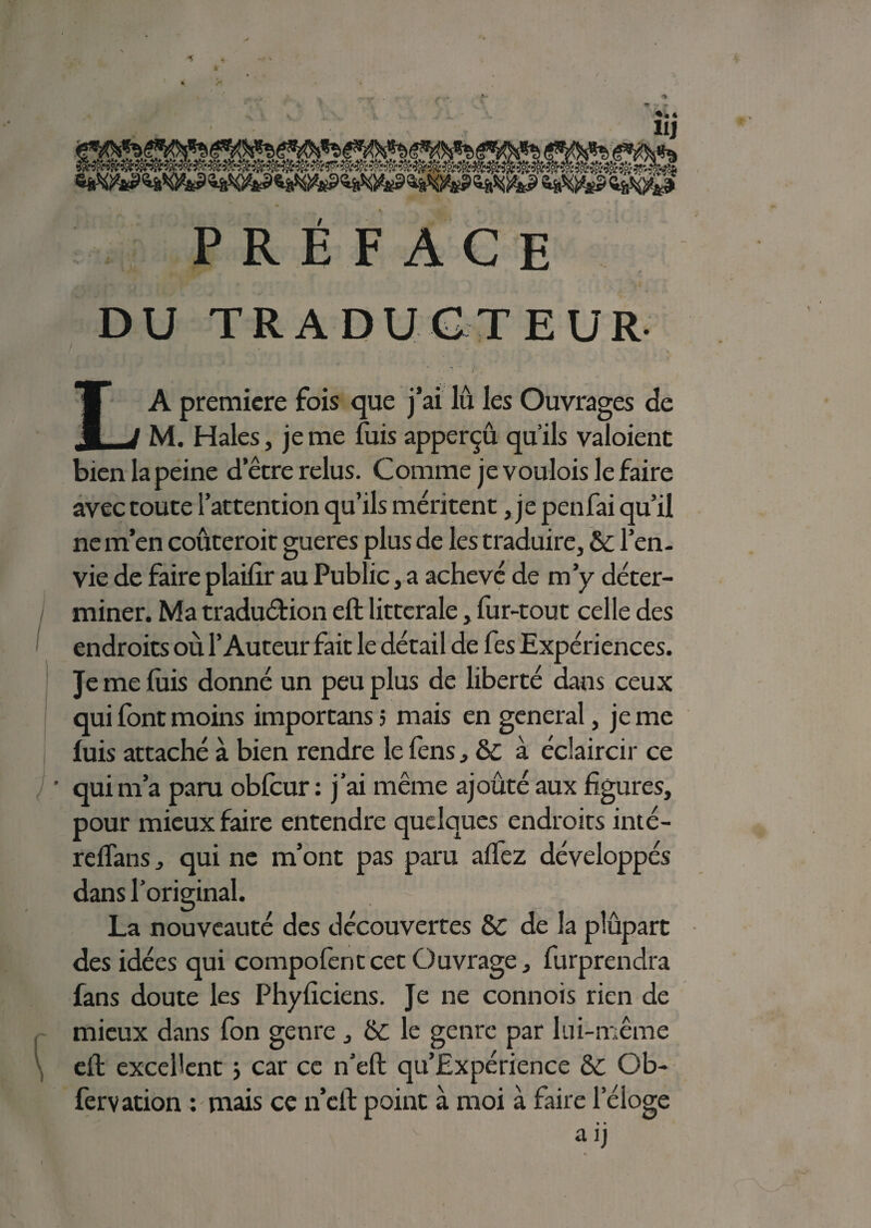 PRÉFACE DU TRADUCTEUR LA première fois que j’ai lu les Ouvrages de M. Haies, je me fuis apperçû qu’ils valoient bien la peine detre relus. Comme je voulois le faire avec toute l’attention qu’ils méritent, je penfai qu’il ne m’en coûterait gueres plus de les traduire, & l’en¬ vie de faire plaifir au Public, a achevé de m’y déter¬ miner. Ma traduction eft littérale, fur-tout celle des endroits où l’Auteur fait le détail de fes Expériences. Je me luis donné un peu plus de liberté dans ceux qui font moins importans 5 mais en general, je me luis attaché à. bien rendre le fens , & à éclaircir ce ' qui m’a paru oblcur : j’ai même ajouté aux figures, pour mieux faire entendre quelques endroits inté- reftans, qui ne m’ont pas paru allez développés dans l’original. La nouveauté des découvertes & de la plûpart des idées qui compofentcet Ouvrage, furprendra fans doute les Phyliciens. Je ne connois rien de mieux dans fon genre , ê£ le genre par lui-même eft excellent ; car ce n’eft qu’Expérience ÔC Ob- fervation : mais ce n’eft point à moi à faire leloge • • KO ’r «