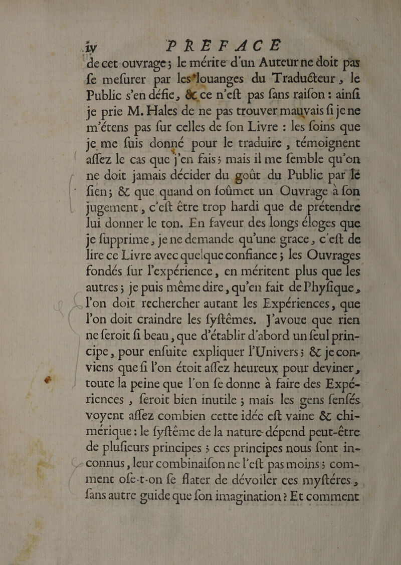 4* IV PREFACE y w r / + ¥ • de cet ouvrage 5 le mérité d’un Auteur ne doit pas fo melurer par les louanges du Traduéteur, Je Public s’en défie, âc ce n’eft pas fans raifon : ainfi je prie M. Haies de ne pas trouver mauvais fi je ne m’étens pas fur celles de fon Livre : les foins que je me fuis donné pour le traduire , témoignent aflez le cas que j’en fais ; mais il me fomble qu’on ne doit jamais décider du goût du Public par lé ' fienj 6C que quand on loûmet un Ouvrage à fon jugement, c’eif être trop hardi que de prétendre lui donner le ton. En faveur des longs éloges que je fupprime., je ne demande qu’une grâce „ c’eft de lire ce Livre avec quelque confiance > les Ouvrages fondés fur l’expérience, en méritent plus que les autres ; je puis même dire, qu’en fait de Phyfique, £ r on doit rechercher autant les Expériences, que l’on doit craindre les lÿflêmes. J’avoue que rien ne lèroit fi beau, que d’établir d’abord un foui prin¬ cipe , pour enfuite expliquer l’Univers 5 ôt je con¬ viens que fi l’on étoit aflez heureux pour deviner , ; toute la peine que l’on fo donne à faire des Expé¬ riences , foroit bien inutile ; mais les gens fenfés voyent aflez combien cette idée efl; vaine &c chi¬ mérique : le lyftême de la nature-dépend peut-être de plufieurs principes 5 ces principes nous font in¬ connus , leur combinaifon ne l’efb pas moins ; com¬ ment ofo-t-on fo flater de dévoiler ces myftéres fans autre guide que fon imagination ? Et comment