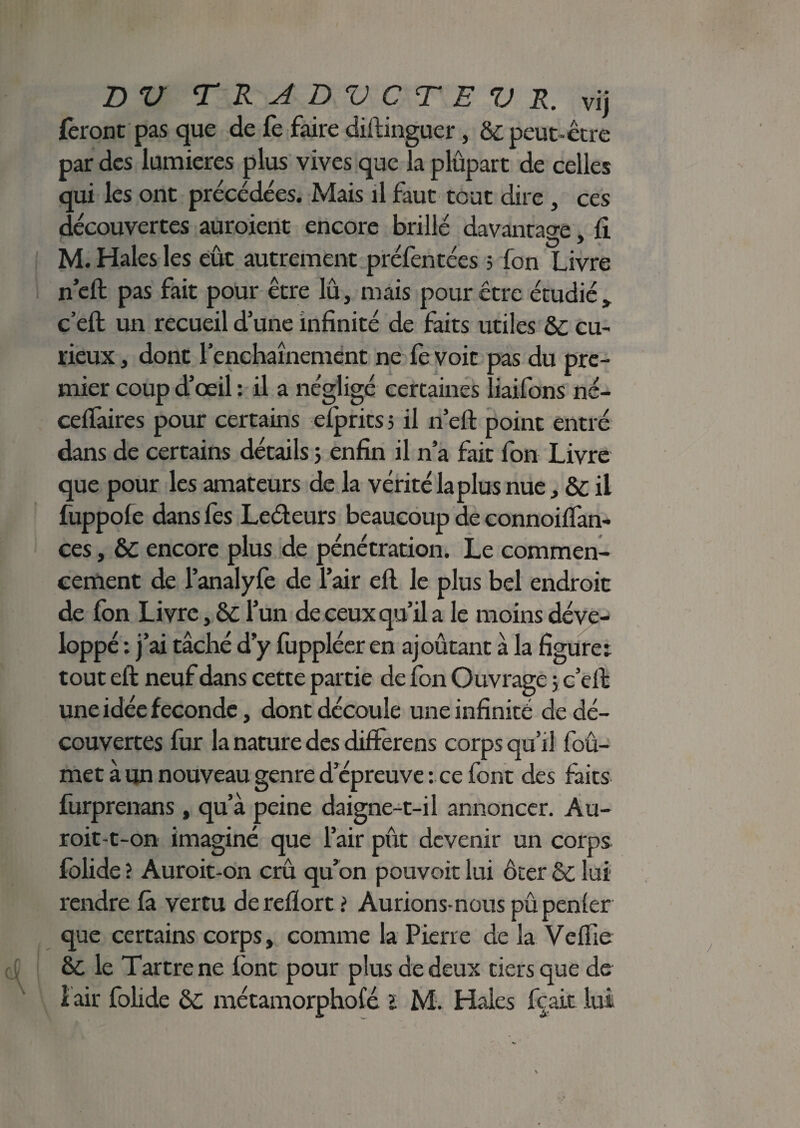 < BV T R A DV CT E V R. vij feront pas que de fe faire diftinguer, & peut-être par des lumières plus vives que la plûpart de celles qui les ont précédées. Mais il faut tout dire , ces découvertes auroient encore brillé davantage » fi kD * * M. Haies les eût autrement préfentées 5 fon Livre neft pas fait pour être lû, mais pour être étudié, c’eft un recueil d une infinité de faits utiles 6c cu¬ rieux j dont l'enchaînement ne fe voit pas du pre¬ mier coup d’œil : il a négligé certaines liaifons né- ceifaires pour certains efprits 5 il n’eft point entré dans de certains détails 5 enfin il n’a fait fon Livre que pour les amateurs de la vérité laplus nue, & il fuppofe dans fes Leéleurs beaucoup de connoiflan- ces, ÔC encore plus de pénétration. Le commen¬ cement de l’analyfe de l’air ell le plus bel endroit de fon Livre, 6c l’un de ceux qu’il a le moins déve¬ loppé : j’ai tâché d'y fuppléer en ajoûtant à la figurer tout eft neuf dans cette partie de fon Ouvrage 5 c’dl une idée fécondé, dont découle une infinité de dé¬ couvertes fur la nature des differens corps qu’il foû- met à un nouveau genre d’épreuve : ce font des faits furprenans , qu’à peine daigne-t-il annoncer. Au- roit-t-on imaginé que l’air pût devenir un corps folide ? Auroit-on crû qu’on pouvoir lui ôter 6c lui rendre fâ vertu de reflort > Aurions-nous pûpenler que certains corps, comme la Pierre de la Ve file 6c le Tartre ne font pour plus de deux tiers que de 1 air folide 6c métamorphofé ï M. Haies fçait lui \