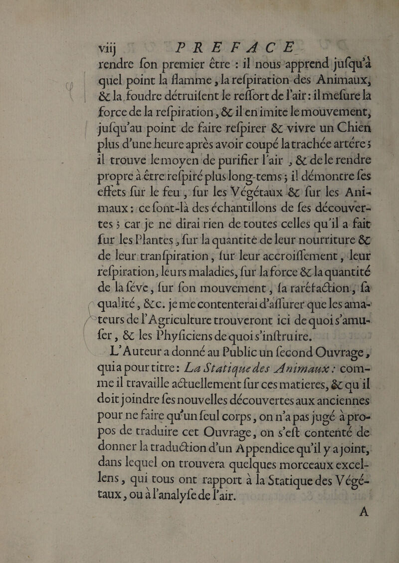 viij PREFACE rendre fon premier être : il nous apprend jufqua quel point la flamme, la refpiration des Animaux, &C la .foudre détruilent le reflort de l’air : il mefure la force de la refpiration, & il en imite le mouvement, ju(qu’au point de faire refpirer Ô£ vivre un Chien plus d’une heure après avoir coupé la trachée artère j il trouve le moyen de purifier l’air , & de le rendre propre a être refpiré plus long-tems ; il démontre (es eftets fur le feu , fur les Végétaux & fur les Ani¬ maux : ce font-là des échantillons de fes découver¬ tes 5 car je ne dirai rien de toutes celles qu’il a fait fur les Plantes, fur la quantité de leur nourriture ÔC de leur tranfpiration, fur leur accroiflement, leur refpiration, leurs maladies, fur la force 6c la quantité de la fève, fur fon mouvement, fa raréfaction, fa qualité, 6cc. je me contenterai d’aflurer que les ama- f teurs de l’Agriculture trouveront ici de quoi s’amu- fer, 6c les Phyficiensdequois’inftruire. L’Auteur a donné au Public un fécond Ouvrage, quia pour titre: La Statique des Animaux : com¬ me il travaille actuellement fur ces matières, 6c qu il doit joindre fes nouvelles découvertes aux anciennes pour ne faire qu’un feul corps, on n’a pas jugé à pro¬ pos de traduire cet Ouvrage, on s’efl contenté de donner la traduétion d’un Appendice qu’il y a joint, dans lequel on trouvera quelques morceaux excel- lens, qui tous ont rapport à la Statique des Végé- taux, ou à l’analyfe de l’air. A