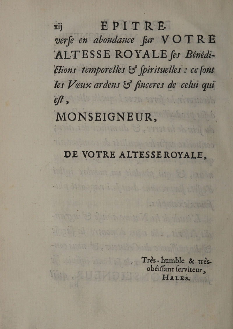 àj E P I T R E. yerfe en abondance fur VOTRE ALTESSE ROYALE Jet Bênédi- '(lions temporelles if fpirituelles : ce font les Vœux ardens if finceres de celui qui ejl, MONSEIGNEUR, - ( DE VOTRE ALTESSE ROYALE» Très-humble & très- obelflant ferviteur. Halés.