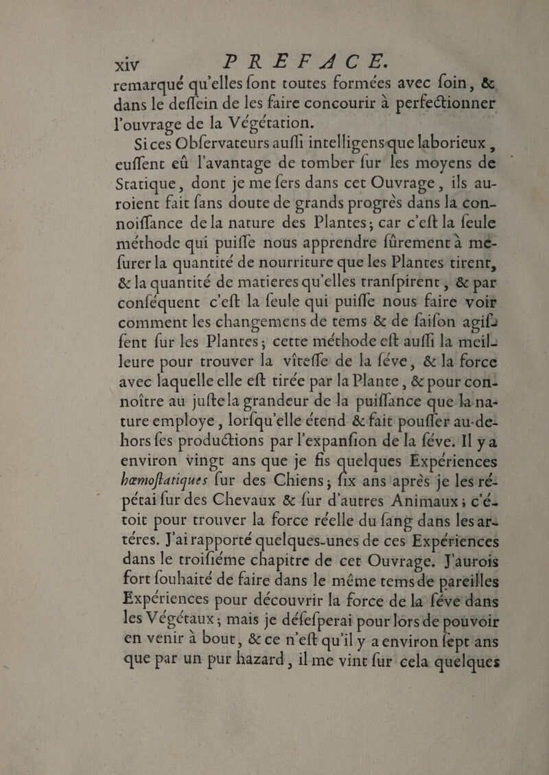 remarqué qu’elles font toutes formées avec foin, fie dans le deflein de les faire concourir à perfectionner l’ouvrage de la Végétation. Si ces Obfervateurs auffi intelligens que laborieux , euflent eû l’avantage de tomber fur les moyens de Statique, dont je me fers dans cet Ouvrage , ils au- roient fait fans doute de grands progrès dans la con- noiffance delà nature des Plantes; car c’eft la feule méthode qui puiffe nous apprendre fûrement à mc- furer la quantité de nourriture que les Plantes tirent, fie la quantité de matières qu’elles tranlpirent, fie par conféquent c’eft la feule qui puiffe nous faire voir comment les changemens de tems & de faifon agifh fent fur les Plantes; cette méthode eft auffi la meil¬ leure pour trouver la vîteffie de la fève, fie la force avec laquelle elle eft tirée par la Plante, fie pour con- noître au juftela grandeur de la puiflance que la na¬ ture employé, lorfqu’elle étend fie fait pouffer au-de- hors les productions par l’expanfion de la fève. Il y a environ vingt ans que je fis quelques Expériences hœmoftancjues fur des Chiens ; fix ans après je les ré¬ pétai fur des Chevaux 5c fur d’autres Animaux ; c’é- toit pour trouver la force réelle du fang dans les ar¬ tères. J’ai rapporté quelques-unes de ces Expériences dans le troifiéme chapitre de cet Ouvrage. J’aurois fort fouhaité de faire dans le même tems de pareilles Expériences pour découvrir la force de la fève dans les Vegétaux ; mais je défefperai pour lors de pouvoir en venir a bout, 6c ce n eft qu’il y a environ lept ans que par un pur hazard, il me vint fur cela quelques