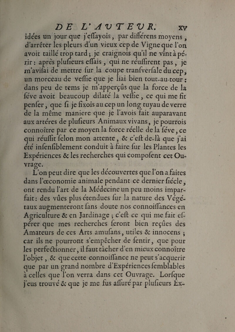 idées un jour que j’effayois, par difterens moyens, d’arrêter les pleurs d’un vieux cep de Vigne que l’on avoic taillé trop tard; je craignois qu’il ne vînt à pé¬ rir : après plufieurs eflais, qui ne réuffirent pas , je m’avifài de mettre fur la coupe tranfverfale du cep, un morceau de veffie que je liai bien tout-au-tour : dans peu de tems je m’apperçûs que la force de la fève avoit beaucoup dilaté la veflie , ce qui me fit penfer, que fi je fixois au cep un long tuyau de verre de la même maniéré que je l’avois fait auparavant aux artères deplufieurs Animaux vivans, jepourrois connoître par ce moyen la force réelle de la fève, ce qui réulfit félon mon attente, 6c c’efl: de-là que j’ai été infenfiblement conduit à faire fur les Plantes les Expériences 6c les recherches qui compofent cet Ou¬ vrage. L’on peut dire que les découvertes que l’on a faites dans l’oeconomie animale pendant ce dernier fiécle, ont rendu l’art de la Médecine un peu moins impar¬ fait: des vues plus étendues fur la nature des Végé¬ taux augmenteront fans doute nos connoifiànces en Agriculture & en Jardinage ; c’efl: ce qui me fait efi pérer que mes recherches feront bien reçues des Amateurs de ces Arts amufans, utiles & innocens ; car ils ne pourront s’empêcher de fentir, que pour les perfectionner, il faut tâcher d’en mieux connoître l’objet, 6c que cette connoiffance ne peut s’acquérir que par un grand nombre d’Expériencesfemblables à celles que l’on verra dans cet Ouvrage. Lorfque i f c rr > \ r 1 j eus trouve 6c que je me rus allure par pluheurs Ex-