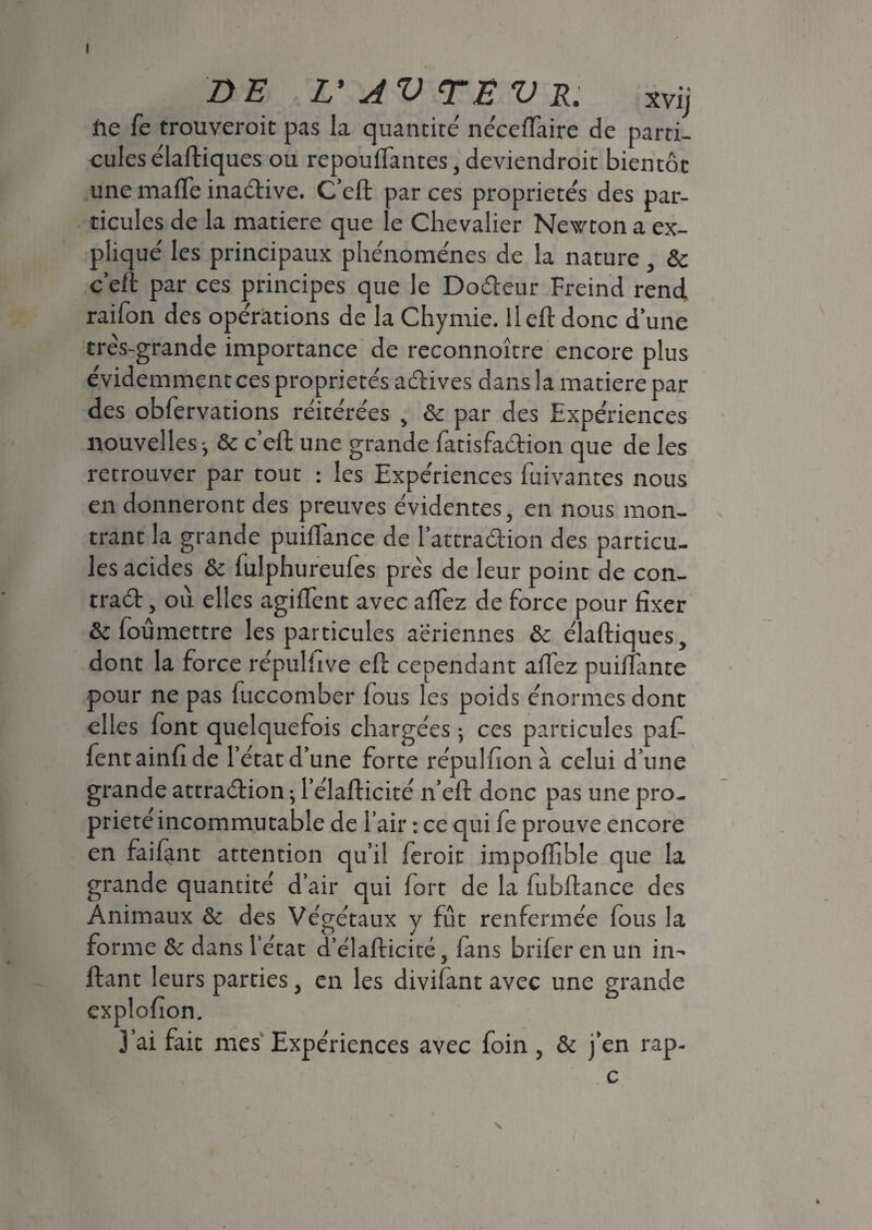 I DE L'AVTEVR. Xvij iie fe trouverait pas la quantité' ne'ceflaire de parti¬ cules e'iaftiques ou repouffantes,deviendroit bientôt une mafle inadive. C’eft par ces propriétés des par¬ ticules de la matière que le Chevalier Newton a ex¬ pliqué les principaux phénomènes de la nature, & c’eft par ces principes que le Dodeur Freind rend raifon des opérations de la Chymie. ileft donc d’une très-grande importance de reconnoître encore plus évidemment ce s propriétés actives dans la matière par des obfervations réitérées , & par des Expériences nouvelles-, & c’eft une grande fatisfadion que de les retrouver par tout : les Expériences fuivantes nous en donneront des preuves évidentes, en nous mon¬ trant la grande puiflance de l’attradion des particu¬ les acides & fulphureufes près de leur point de con- trad, où elles agiflent avec aftèz de force pour fixer & foûmettre les particules aeriennes & e'iaftiques, dont la force re'pulfive eft cependant affez puiftante pour ne pas fuccomber fous les poids énormes dont elles font quelquefois chargées ; ces particules paf- fentainfide l’état d’une forte répulfionà celui d’une grande attradion ; l’élafticité n’eft donc pas une pro¬ priété incommutable de l’air : ce qui fe prouve encore en faifant attention qu’il feroit impoffible que la grande quantité d’air qui fort de la fubftance des Animaux & des Végétaux y fût renfermée fous la forme & dans l’état d’élafticité, fans brifer en un in-* ftant leurs parties, en les divifant avec une grande explofion. j’ai fait mes Expériences avec foin, & j’en rap-