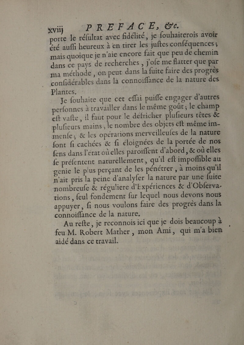 porte le réfultat avec fidélité, je fouhaiterois avoir été auffi heureux à en tirer les juftes conféquences ; mais quoique je n’aie encore fait que peu de chemin dans ce pays de recherches, j oie me flatter que par ma méthode , on peut dans la fuite faire des progrès confidérables dans la connoiffance de la nature des Plantes. - Je fouhaite que cet efïai puifie engager d autres perfonnes à travailler dans le même goûtée champ df vafte , il faut pour le ddricher pîufieurs têtes & plufieurs’ mains, le nombre des objets eft même im- menle -, & les opérations merveilleules de la nature font fi’cachées & fi éloignées de la portée de nos fens dans 1 état où elles paroilTent d’abord, & ou elles fepréfentent naturellement, qu’il eft impoflible au genie le p'us perçant de les pénétrer , à moins qu’il n ait pris la peine d’analyfer la nature par une fuite nombreufe & reguliere d Lxpeiiences & dQbferva^ tions, feul fondement fur lequel nous devons nous appuyer, fi nous voulons faire des progrès dans la connoiffance de la nature. Au refte, je reconnois ici que je dois beaucoup a feu M. Robert Mather , mon Ami, qui m a bien aidé dans ce travail.